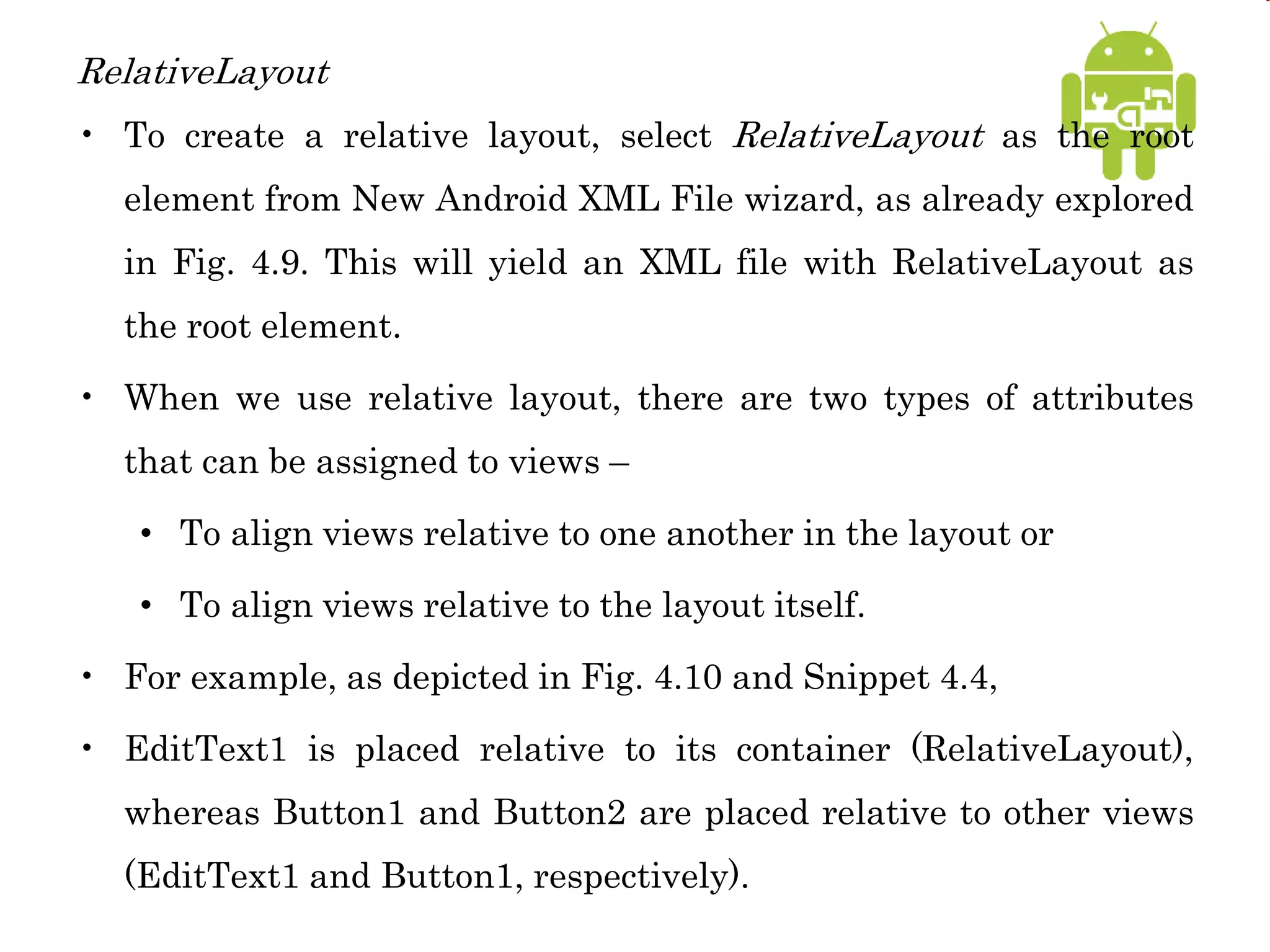 RelativeLayout
• To create a relative layout, select RelativeLayout as the root
element from New Android XML File wizard, as already explored
in Fig. 4.9. This will yield an XML file with RelativeLayout as
the root element.
• When we use relative layout, there are two types of attributes
that can be assigned to views –
• To align views relative to one another in the layout or
• To align views relative to the layout itself.
• For example, as depicted in Fig. 4.10 and Snippet 4.4,
• EditText1 is placed relative to its container (RelativeLayout),
whereas Button1 and Button2 are placed relative to other views
(EditText1 and Button1, respectively).
 