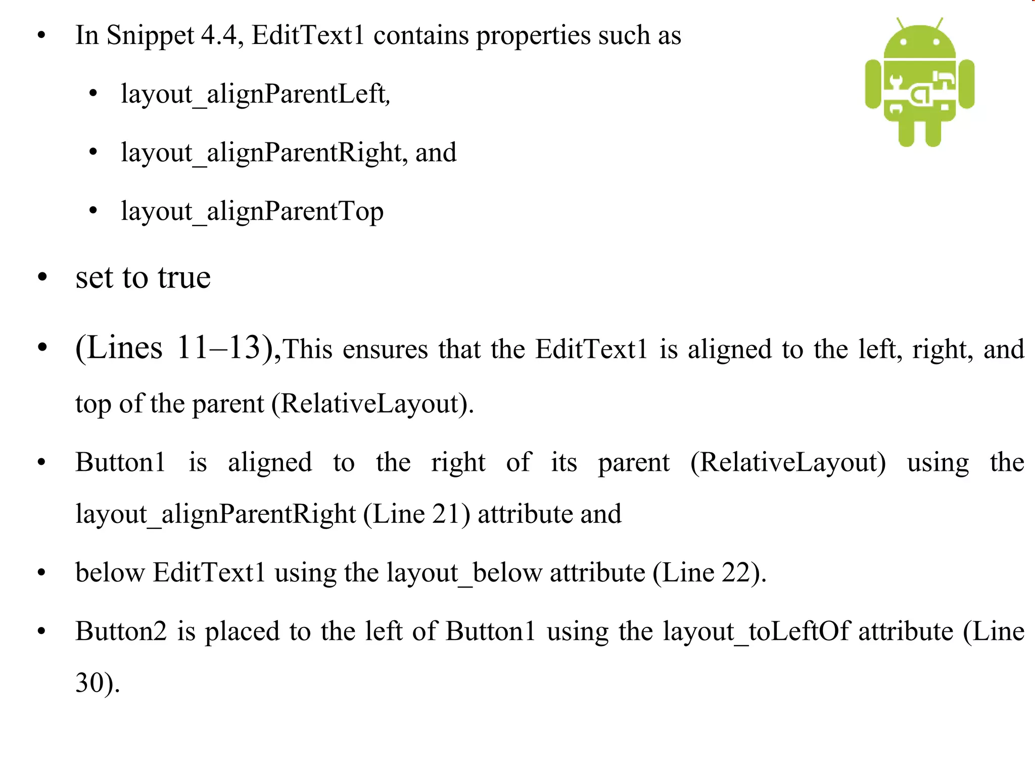 • In Snippet 4.4, EditText1 contains properties such as
• layout_alignParentLeft,
• layout_alignParentRight, and
• layout_alignParentTop
• set to true
• (Lines 11–13),This ensures that the EditText1 is aligned to the left, right, and
top of the parent (RelativeLayout).
• Button1 is aligned to the right of its parent (RelativeLayout) using the
layout_alignParentRight (Line 21) attribute and
• below EditText1 using the layout_below attribute (Line 22).
• Button2 is placed to the left of Button1 using the layout_toLeftOf attribute (Line
30).
 