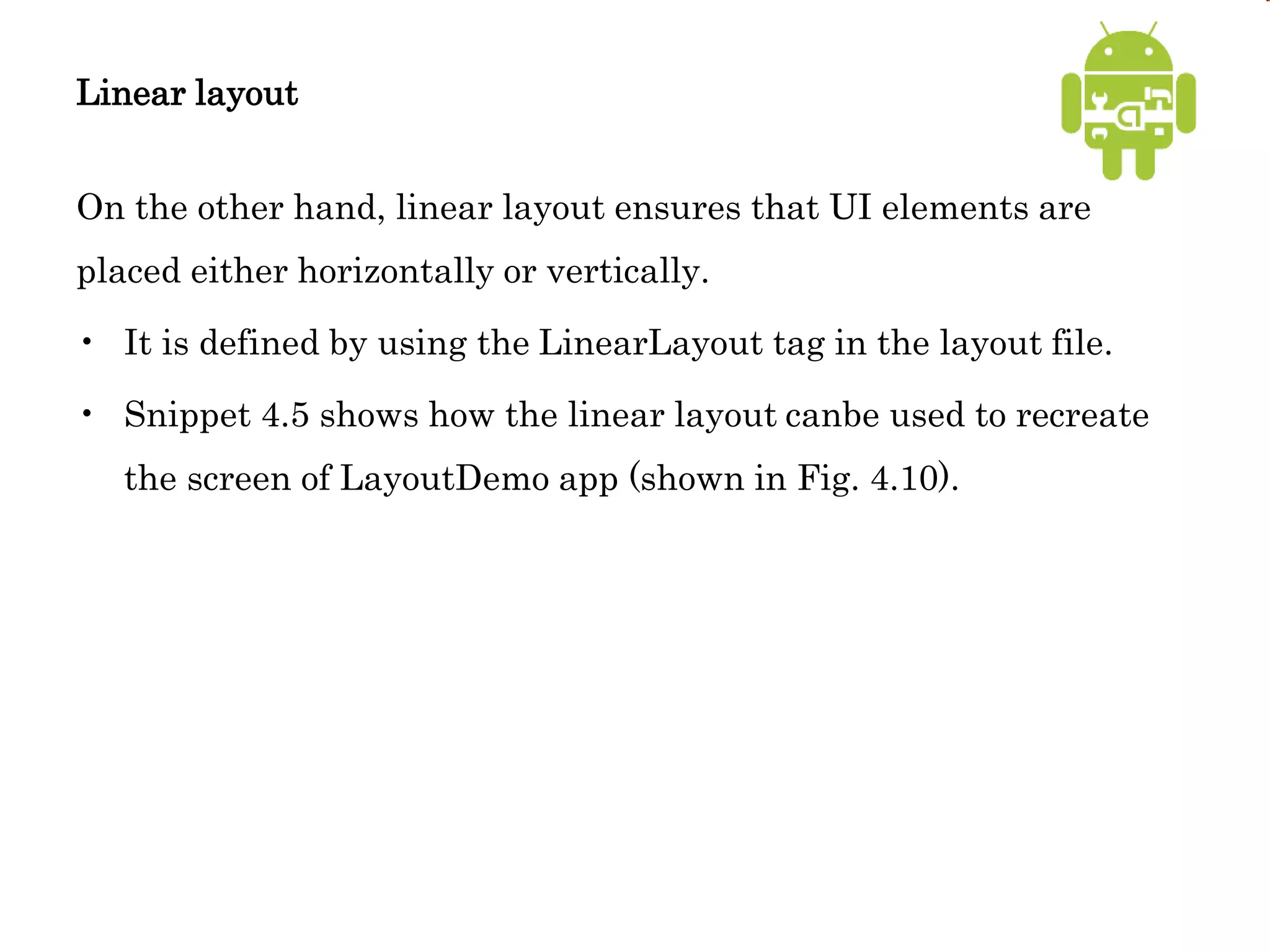 Linear layout
On the other hand, linear layout ensures that UI elements are
placed either horizontally or vertically.
• It is defined by using the LinearLayout tag in the layout file.
• Snippet 4.5 shows how the linear layout canbe used to recreate
the screen of LayoutDemo app (shown in Fig. 4.10).
 