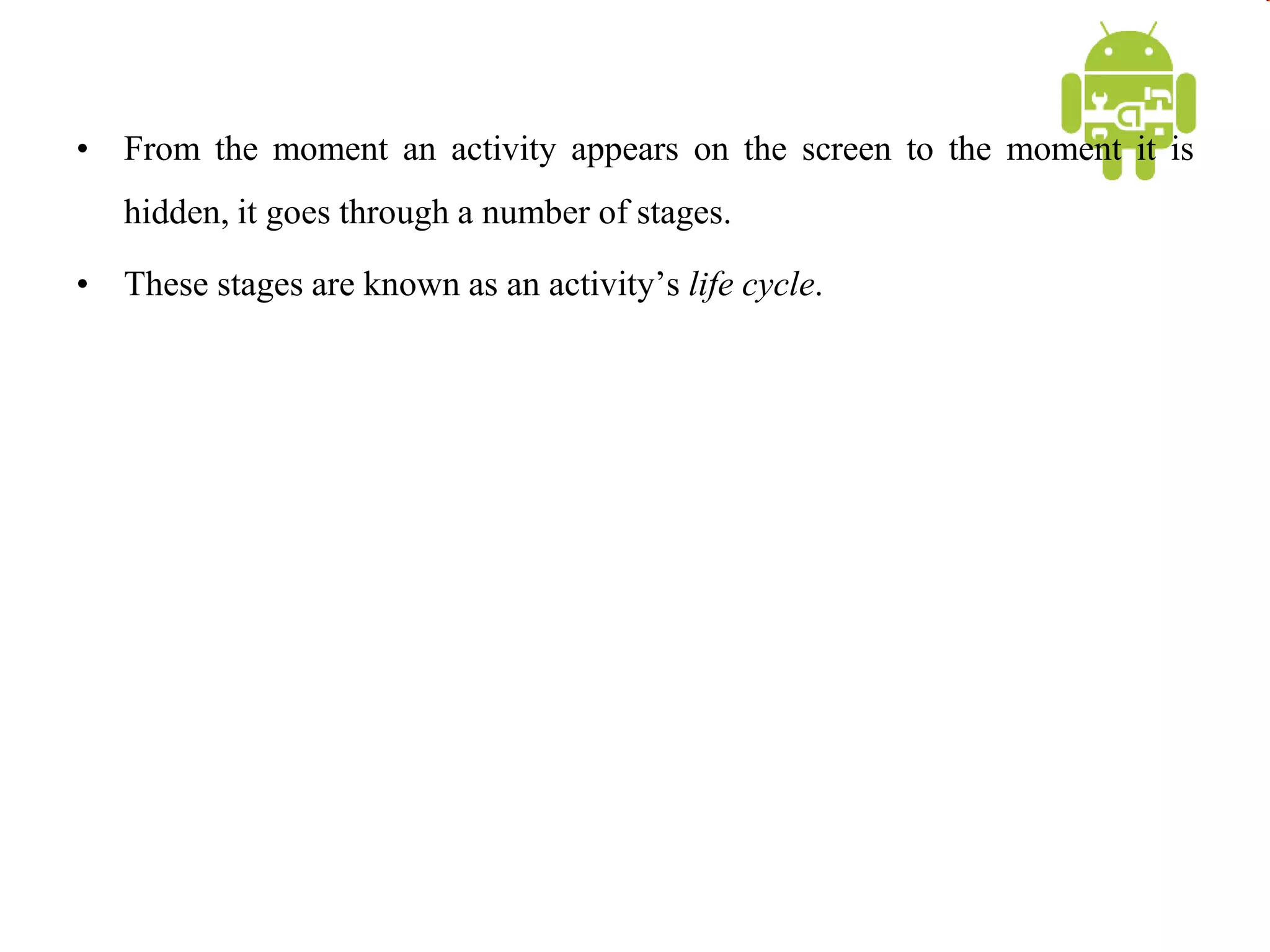 • From the moment an activity appears on the screen to the moment it is
hidden, it goes through a number of stages.
• These stages are known as an activity’s life cycle.
 