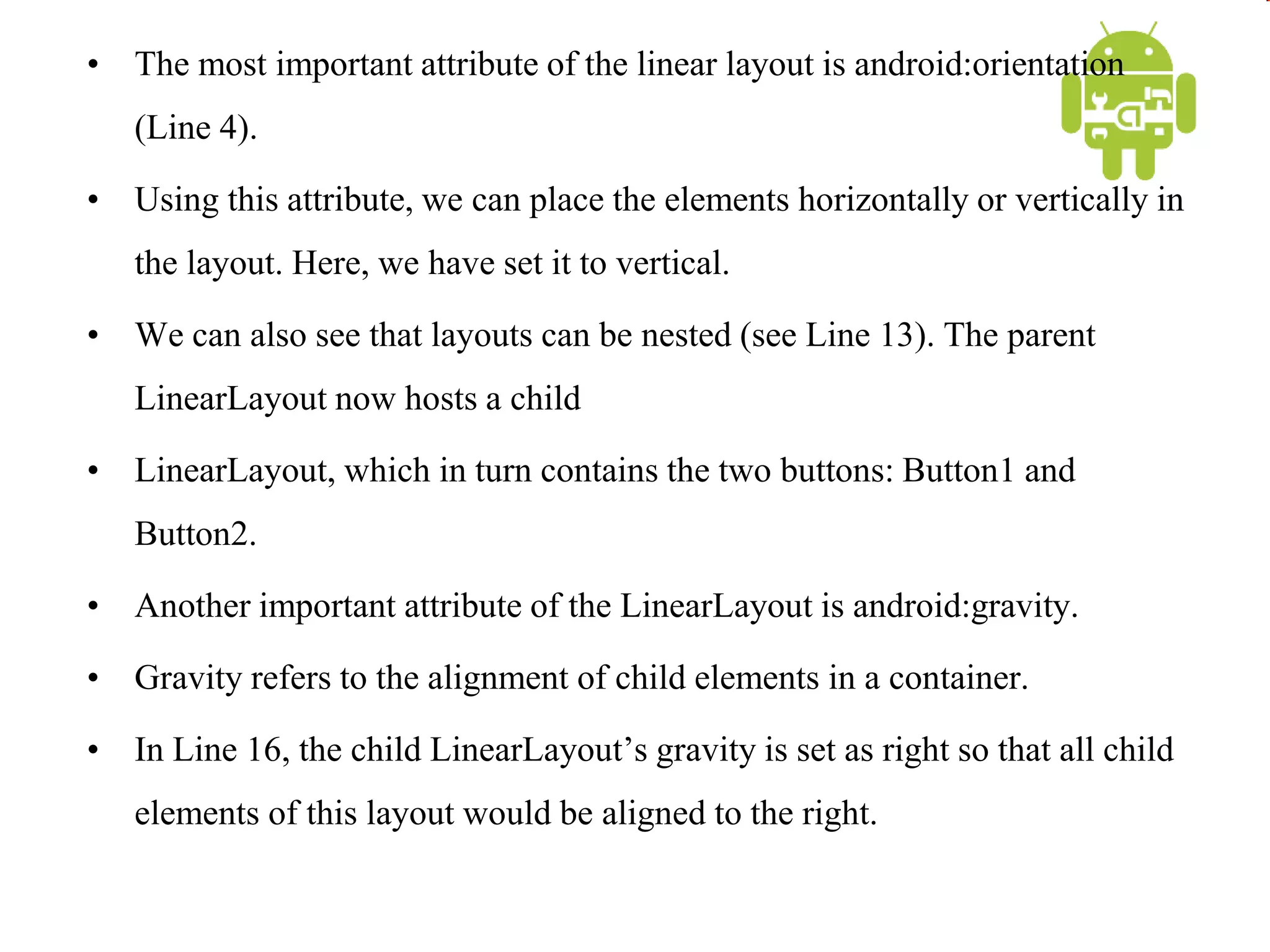 • The most important attribute of the linear layout is android:orientation
(Line 4).
• Using this attribute, we can place the elements horizontally or vertically in
the layout. Here, we have set it to vertical.
• We can also see that layouts can be nested (see Line 13). The parent
LinearLayout now hosts a child
• LinearLayout, which in turn contains the two buttons: Button1 and
Button2.
• Another important attribute of the LinearLayout is android:gravity.
• Gravity refers to the alignment of child elements in a container.
• In Line 16, the child LinearLayout’s gravity is set as right so that all child
elements of this layout would be aligned to the right.
 