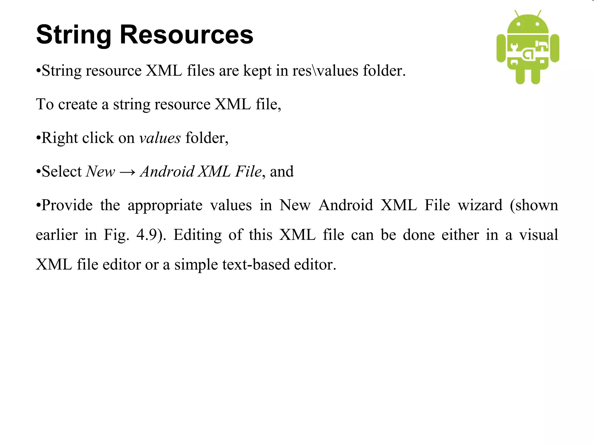String Resources
•String resource XML files are kept in resvalues folder.
To create a string resource XML file,
•Right click on values folder,
•Select New → Android XML File, and
•Provide the appropriate values in New Android XML File wizard (shown
earlier in Fig. 4.9). Editing of this XML file can be done either in a visual
XML file editor or a simple text-based editor.
 