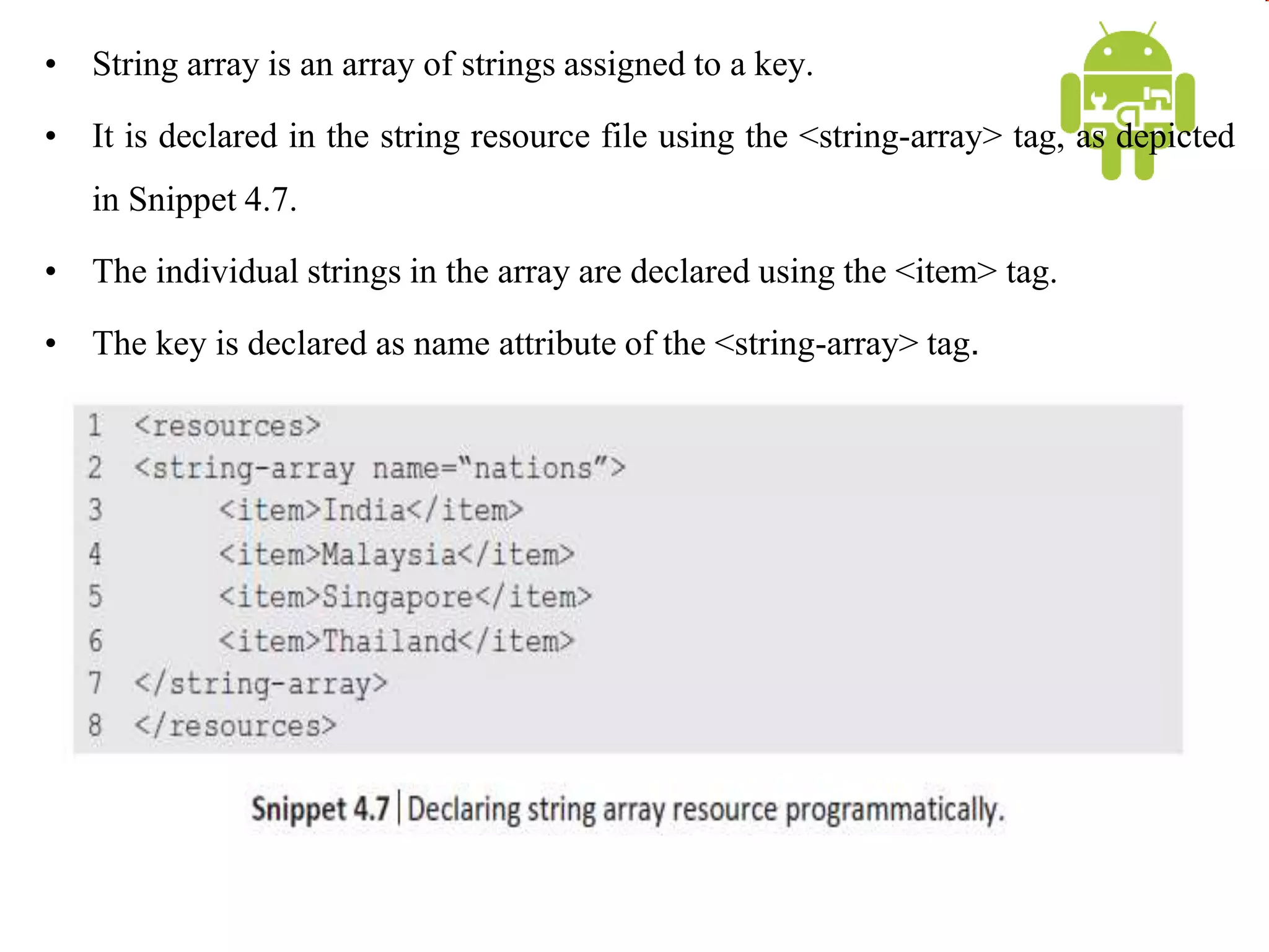 • String array is an array of strings assigned to a key.
• It is declared in the string resource file using the <string-array> tag, as depicted
in Snippet 4.7.
• The individual strings in the array are declared using the <item> tag.
• The key is declared as name attribute of the <string-array> tag.
 