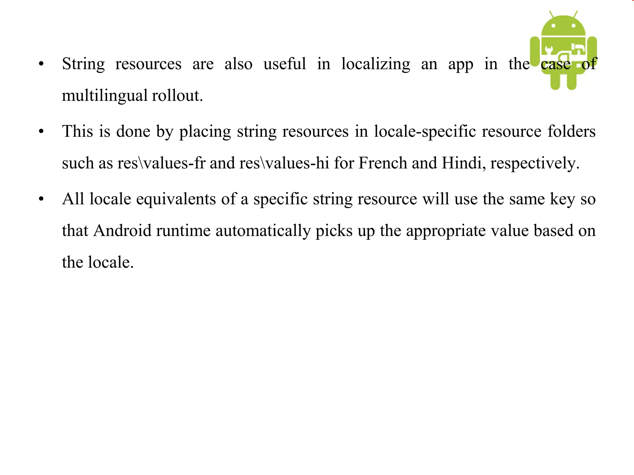 • String resources are also useful in localizing an app in the case of
multilingual rollout.
• This is done by placing string resources in locale-specific resource folders
such as resvalues-fr and resvalues-hi for French and Hindi, respectively.
• All locale equivalents of a specific string resource will use the same key so
that Android runtime automatically picks up the appropriate value based on
the locale.
 