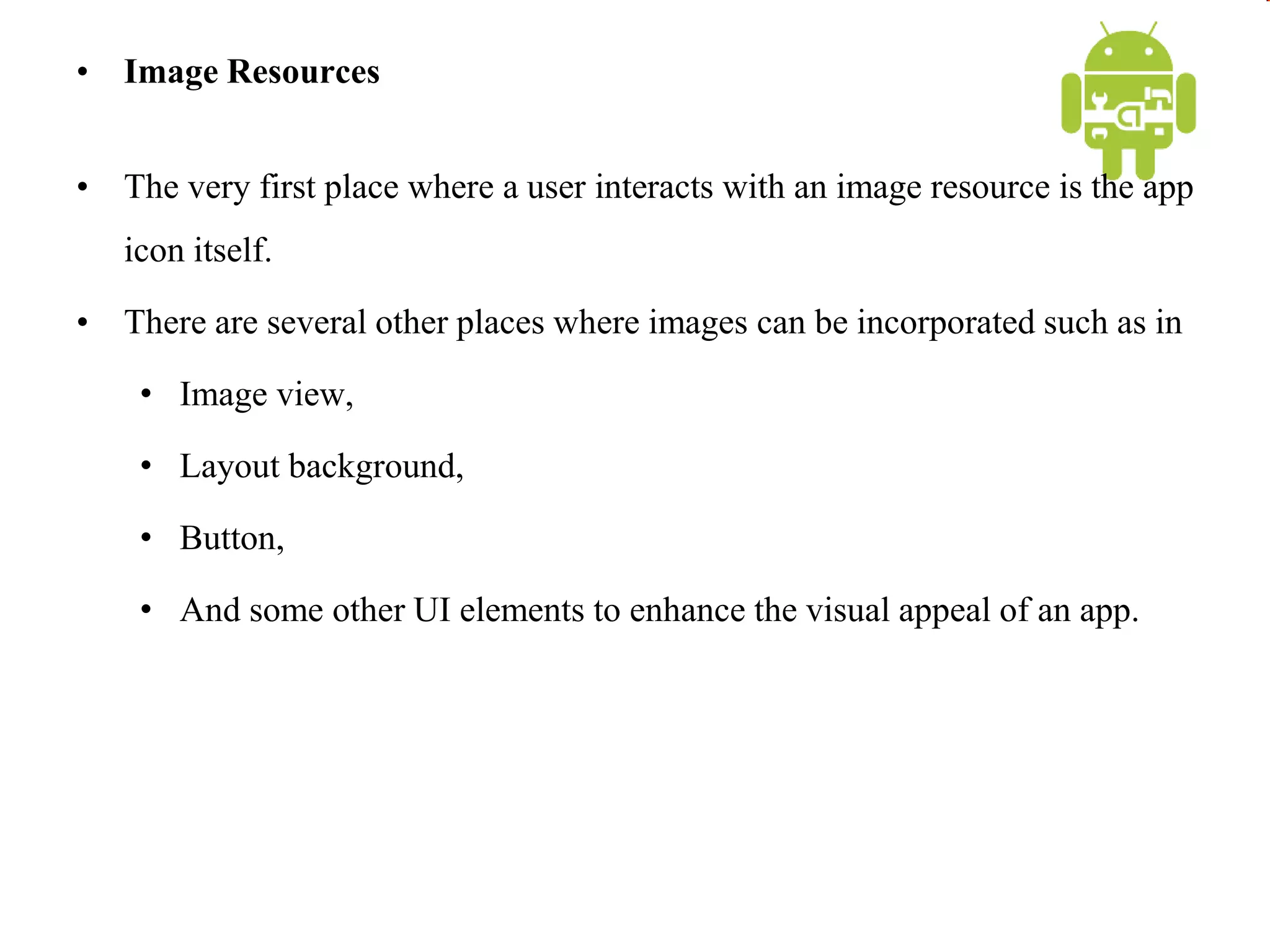 • Image Resources
• The very first place where a user interacts with an image resource is the app
icon itself.
• There are several other places where images can be incorporated such as in
• Image view,
• Layout background,
• Button,
• And some other UI elements to enhance the visual appeal of an app.
 