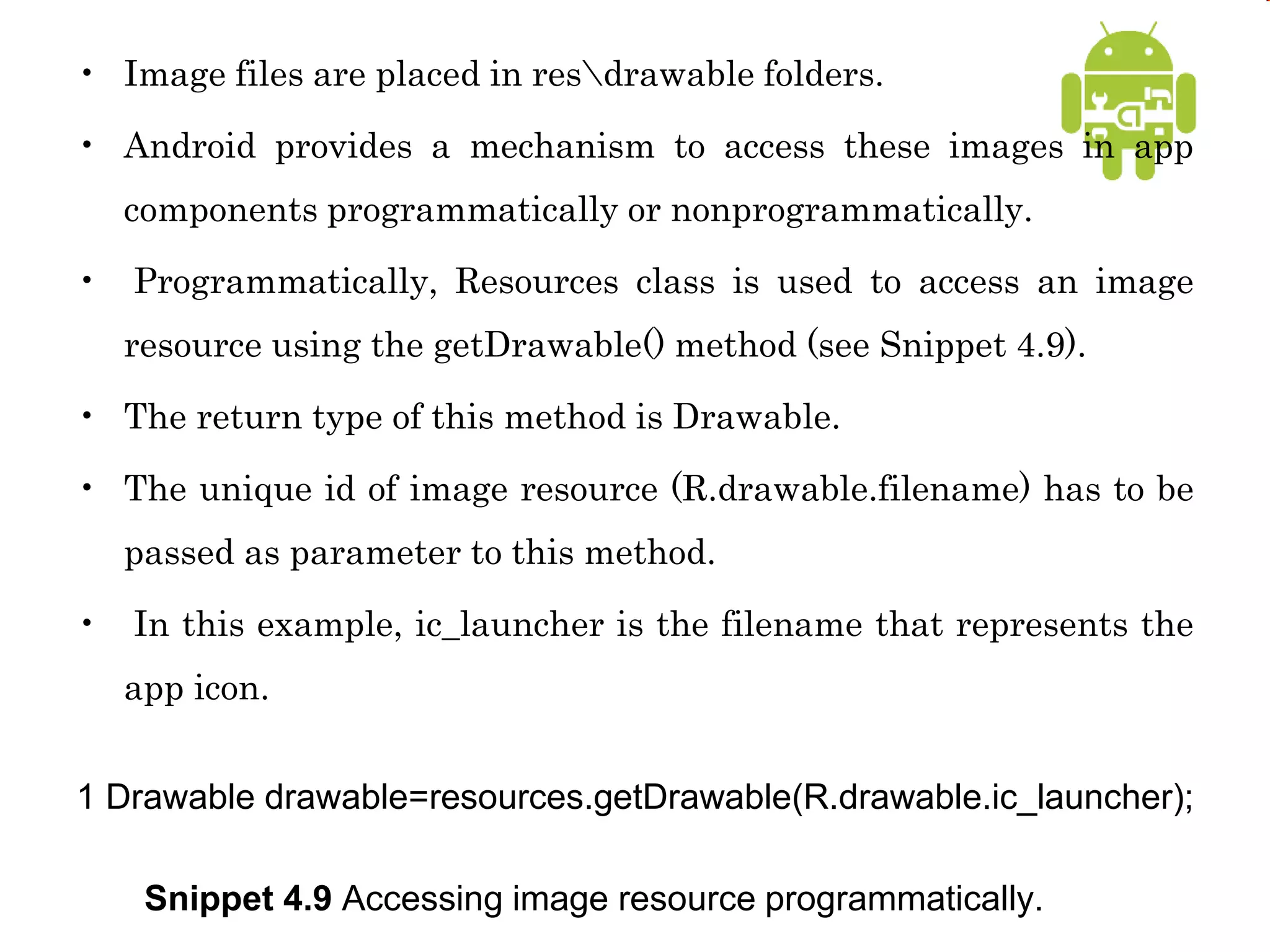 • Image files are placed in resdrawable folders.
• Android provides a mechanism to access these images in app
components programmatically or nonprogrammatically.
• Programmatically, Resources class is used to access an image
resource using the getDrawable() method (see Snippet 4.9).
• The return type of this method is Drawable.
• The unique id of image resource (R.drawable.filename) has to be
passed as parameter to this method.
• In this example, ic_launcher is the filename that represents the
app icon.
1 Drawable drawable=resources.getDrawable(R.drawable.ic_launcher);
Snippet 4.9 Accessing image resource programmatically.
 