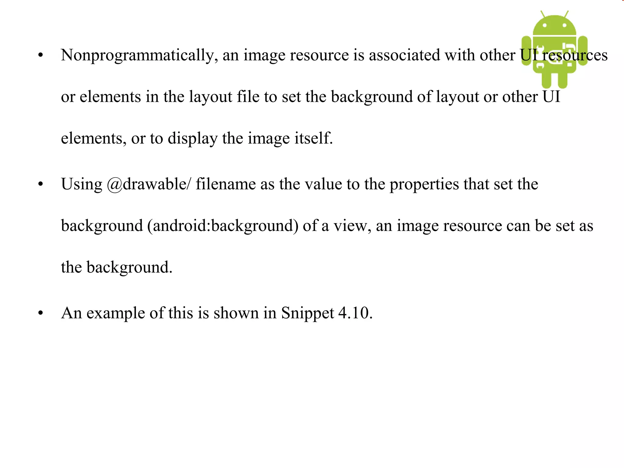 • Nonprogrammatically, an image resource is associated with other UI resources
or elements in the layout file to set the background of layout or other UI
elements, or to display the image itself.
• Using @drawable/ filename as the value to the properties that set the
background (android:background) of a view, an image resource can be set as
the background.
• An example of this is shown in Snippet 4.10.
 
