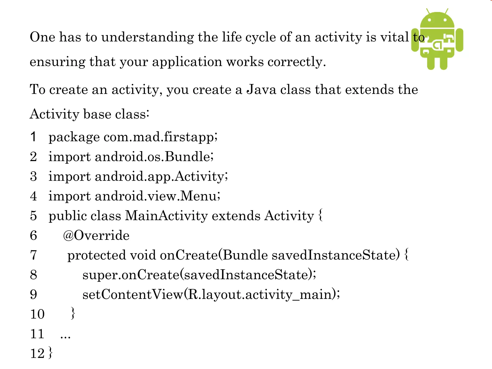 One has to understanding the life cycle of an activity is vital to
ensuring that your application works correctly.
To create an activity, you create a Java class that extends the
Activity base class:
1 package com.mad.firstapp;
2 import android.os.Bundle;
3 import android.app.Activity;
4 import android.view.Menu;
5 public class MainActivity extends Activity {
6 @Override
7 protected void onCreate(Bundle savedInstanceState) {
8 super.onCreate(savedInstanceState);
9 setContentView(R.layout.activity_main);
10 }
11 ...
12 }
 