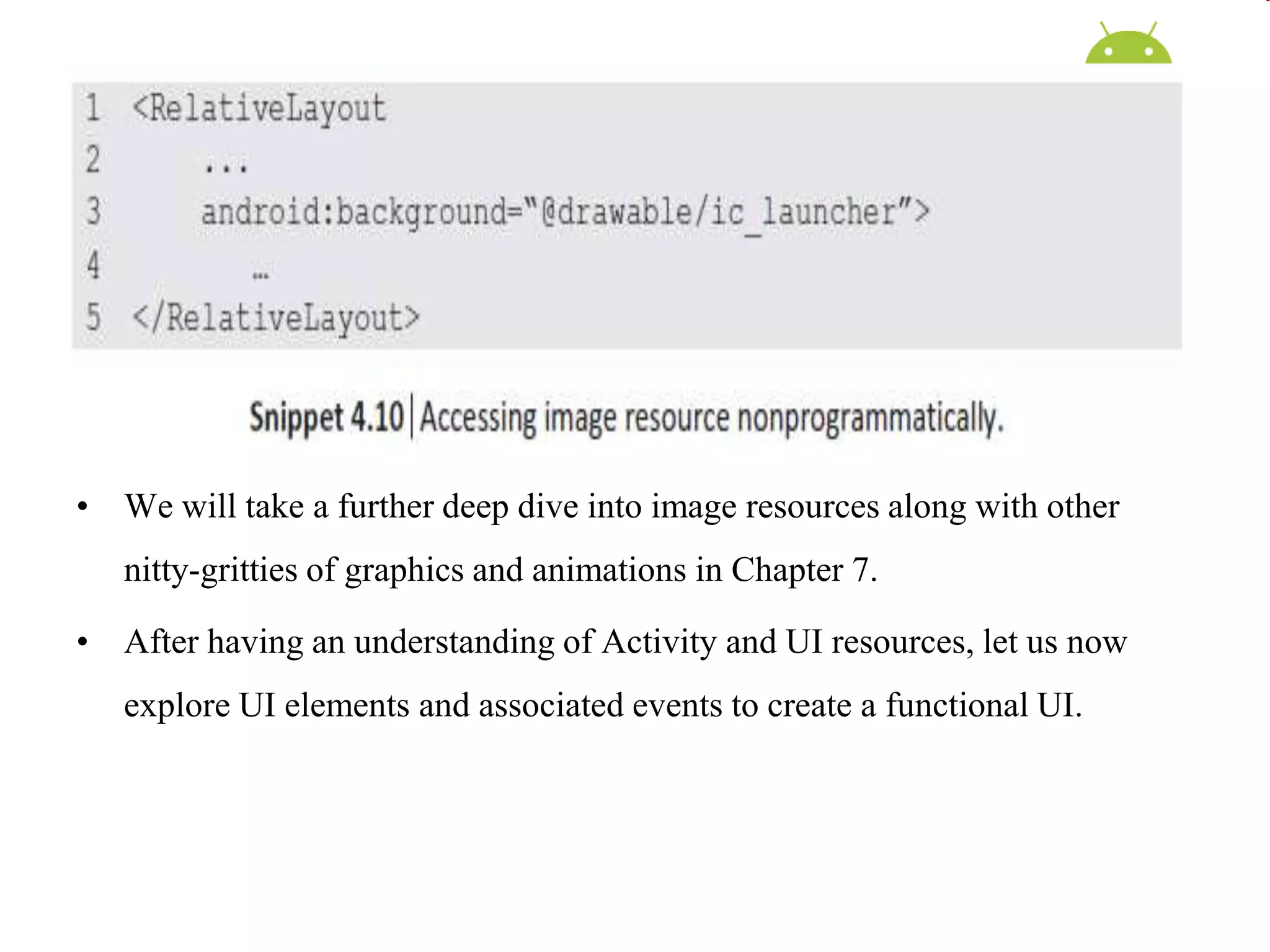 • We will take a further deep dive into image resources along with other
nitty-gritties of graphics and animations in Chapter 7.
• After having an understanding of Activity and UI resources, let us now
explore UI elements and associated events to create a functional UI.
 