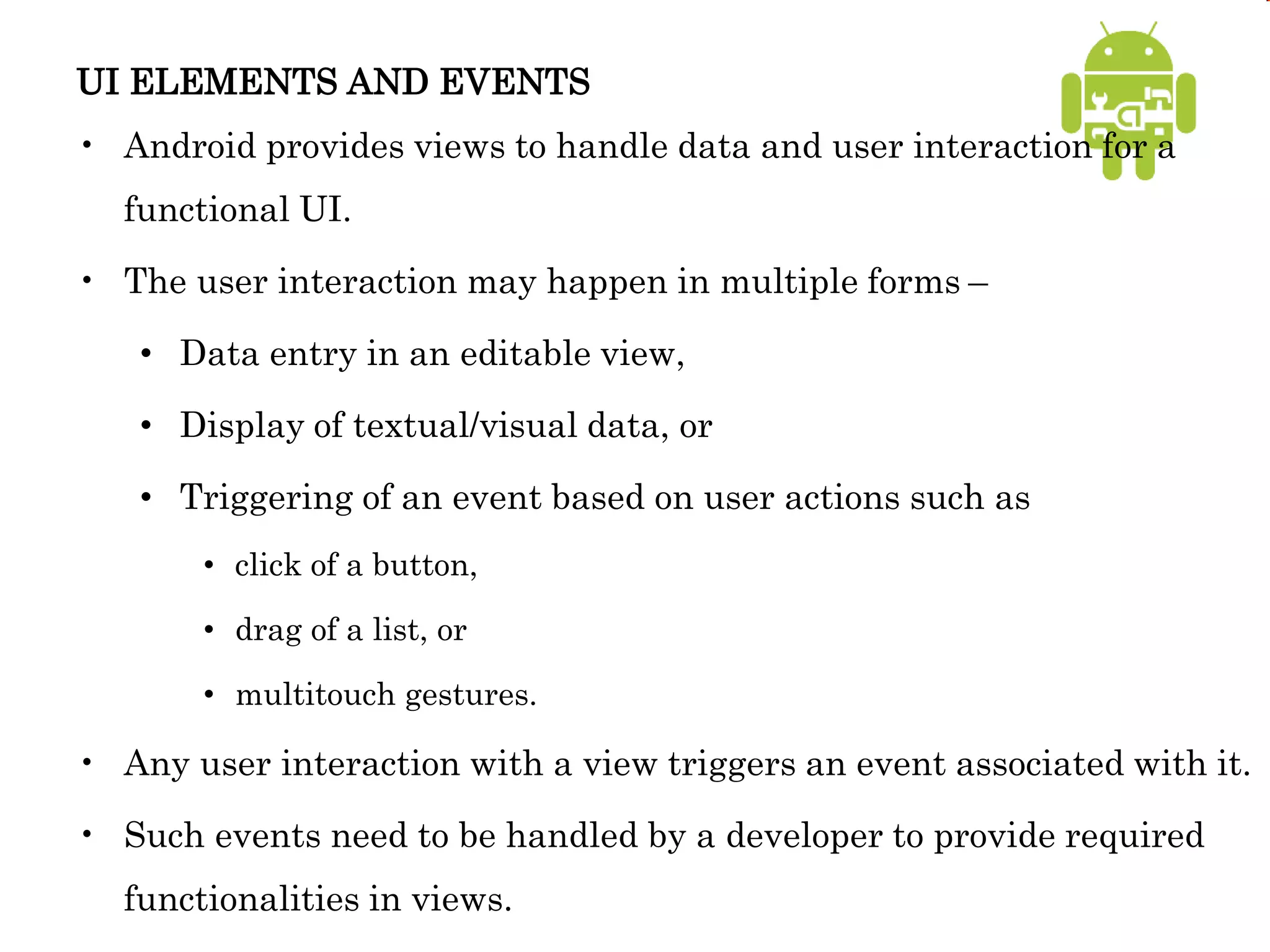 UI ELEMENTS AND EVENTS
• Android provides views to handle data and user interaction for a
functional UI.
• The user interaction may happen in multiple forms –
• Data entry in an editable view,
• Display of textual/visual data, or
• Triggering of an event based on user actions such as
• click of a button,
• drag of a list, or
• multitouch gestures.
• Any user interaction with a view triggers an event associated with it.
• Such events need to be handled by a developer to provide required
functionalities in views.
 