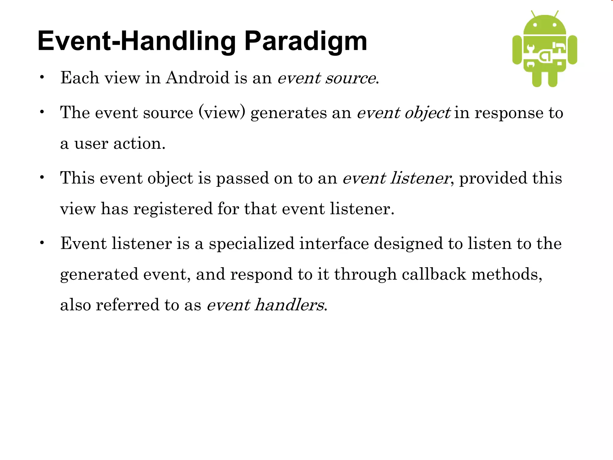 Event-Handling Paradigm
• Each view in Android is an event source.
• The event source (view) generates an event object in response to
a user action.
• This event object is passed on to an event listener, provided this
view has registered for that event listener.
• Event listener is a specialized interface designed to listen to the
generated event, and respond to it through callback methods,
also referred to as event handlers.
 