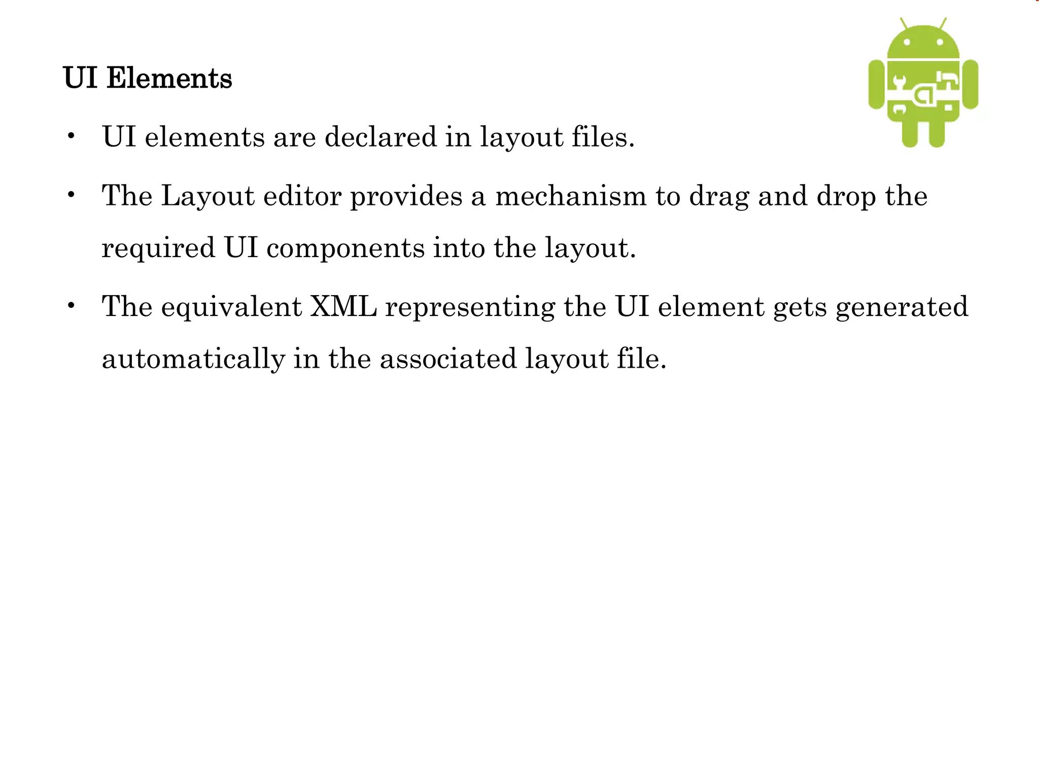 UI Elements
• UI elements are declared in layout files.
• The Layout editor provides a mechanism to drag and drop the
required UI components into the layout.
• The equivalent XML representing the UI element gets generated
automatically in the associated layout file.
 