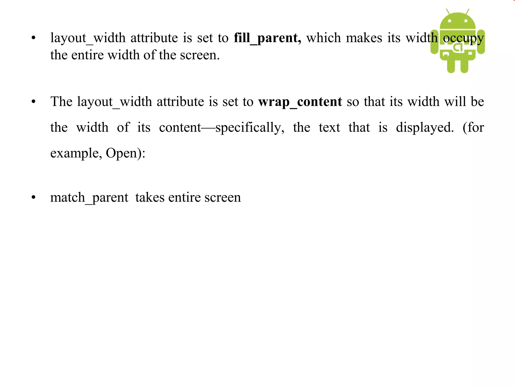 • layout_width attribute is set to fill_parent, which makes its width occupy
the entire width of the screen.
• The layout_width attribute is set to wrap_content so that its width will be
the width of its content—specifically, the text that is displayed. (for
example, Open):
• match_parent takes entire screen
 