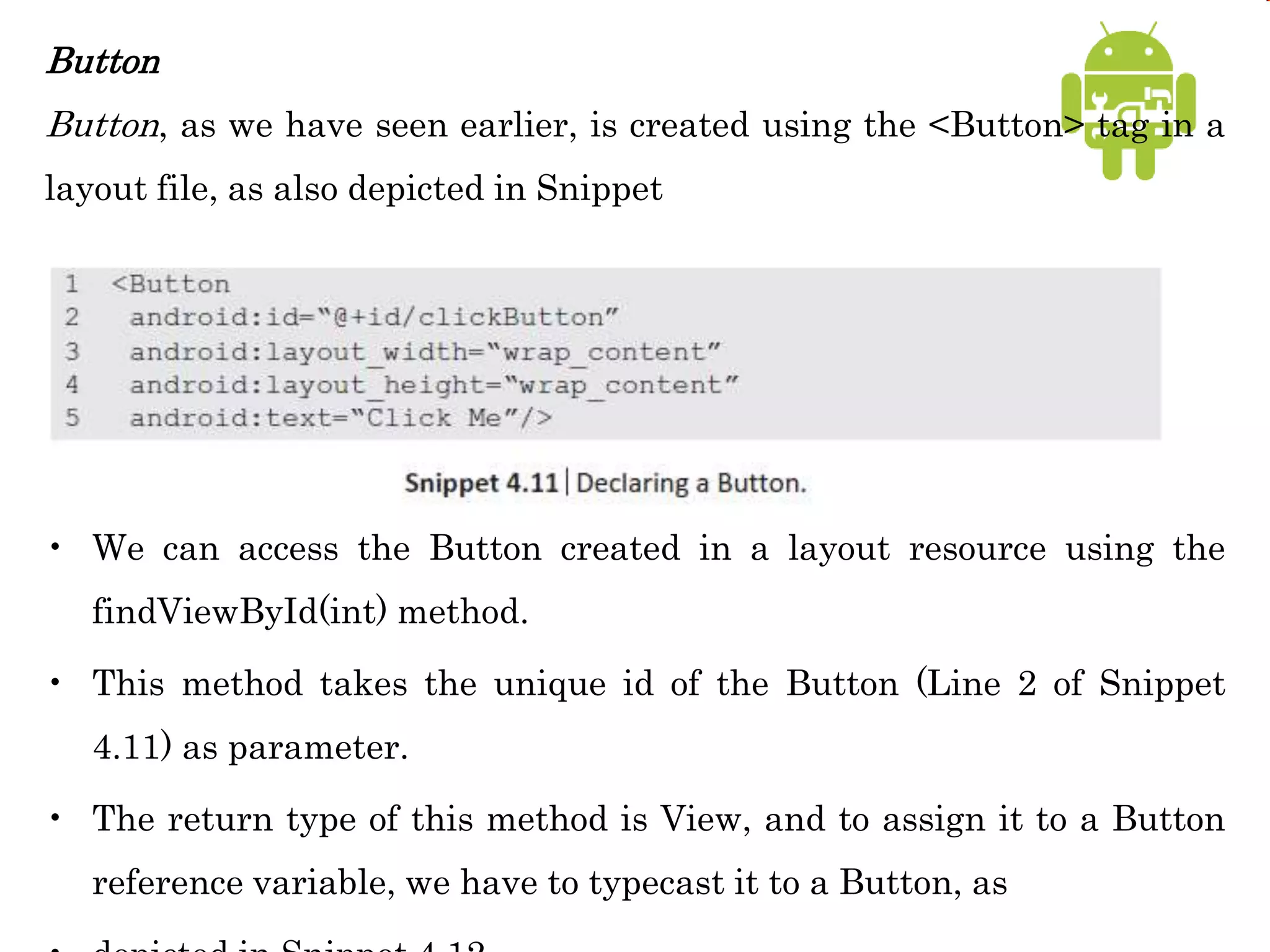 Button
Button, as we have seen earlier, is created using the <Button> tag in a
layout file, as also depicted in Snippet
• We can access the Button created in a layout resource using the
findViewById(int) method.
• This method takes the unique id of the Button (Line 2 of Snippet
4.11) as parameter.
• The return type of this method is View, and to assign it to a Button
reference variable, we have to typecast it to a Button, as
 
