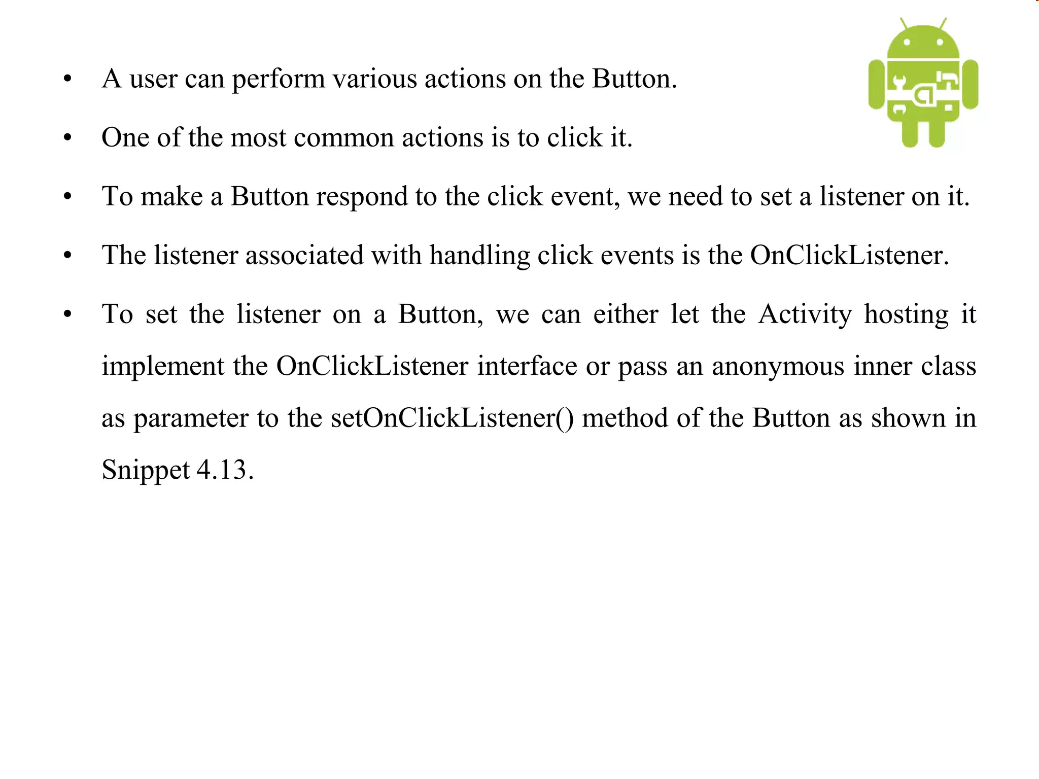 • A user can perform various actions on the Button.
• One of the most common actions is to click it.
• To make a Button respond to the click event, we need to set a listener on it.
• The listener associated with handling click events is the OnClickListener.
• To set the listener on a Button, we can either let the Activity hosting it
implement the OnClickListener interface or pass an anonymous inner class
as parameter to the setOnClickListener() method of the Button as shown in
Snippet 4.13.
 