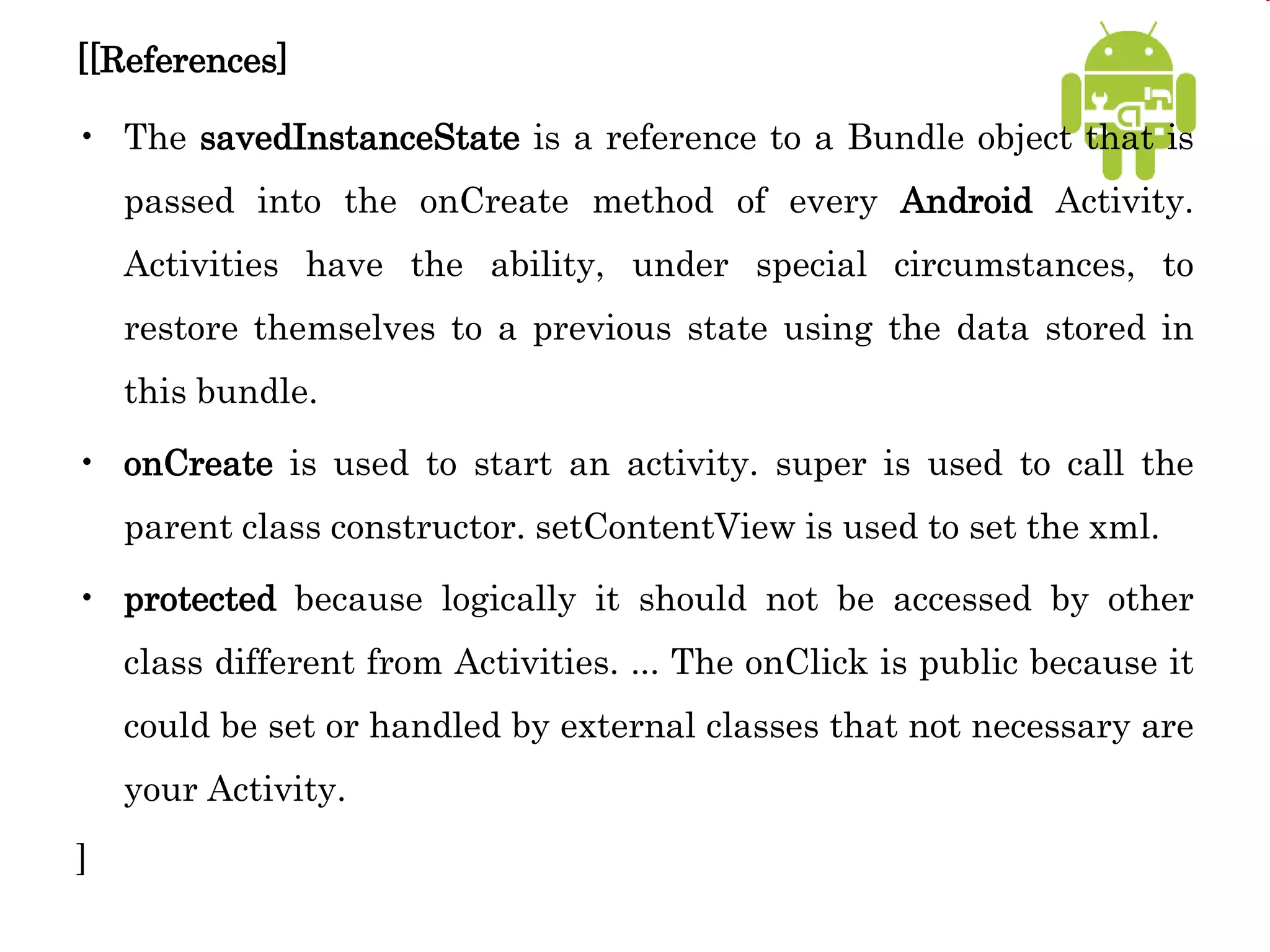 [[References]
• The savedInstanceState is a reference to a Bundle object that is
passed into the onCreate method of every Android Activity.
Activities have the ability, under special circumstances, to
restore themselves to a previous state using the data stored in
this bundle.
• onCreate is used to start an activity. super is used to call the
parent class constructor. setContentView is used to set the xml.
• protected because logically it should not be accessed by other
class different from Activities. ... The onClick is public because it
could be set or handled by external classes that not necessary are
your Activity.
]
 