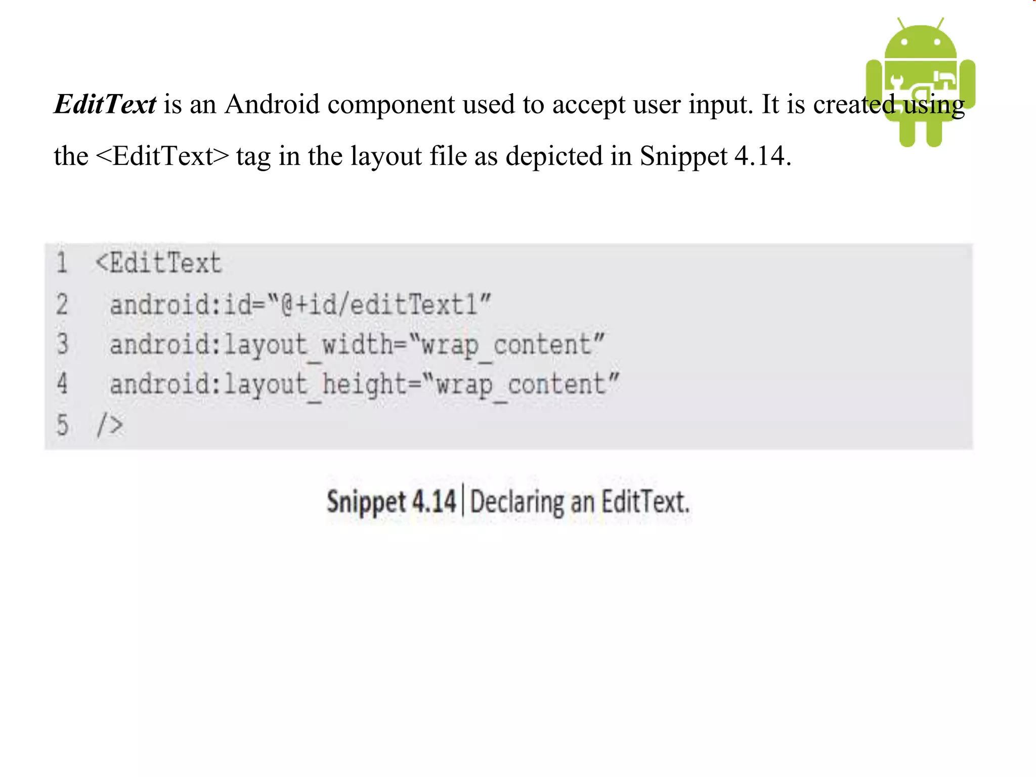EditText is an Android component used to accept user input. It is created using
the <EditText> tag in the layout file as depicted in Snippet 4.14.
 