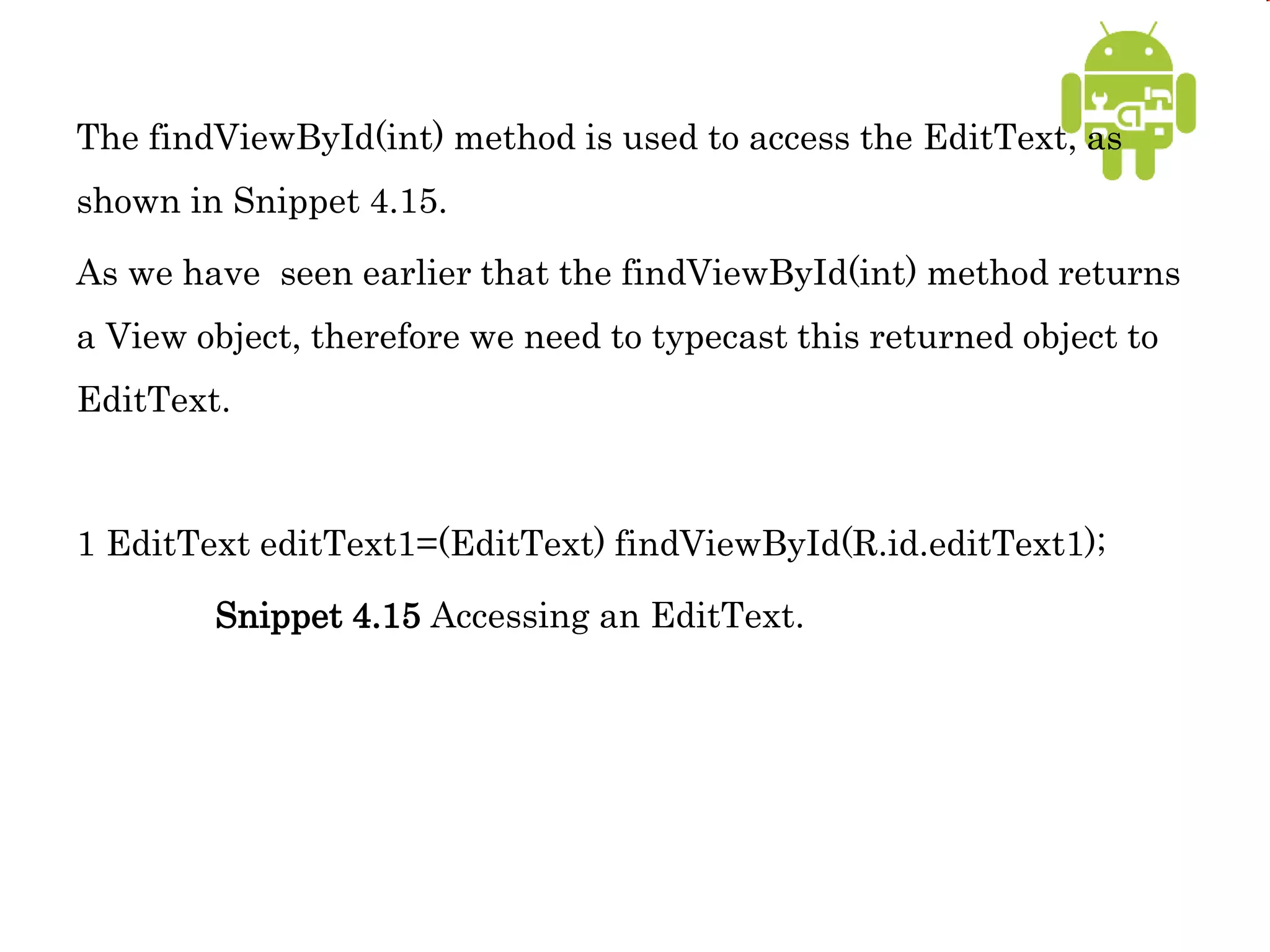 The findViewById(int) method is used to access the EditText, as
shown in Snippet 4.15.
As we have seen earlier that the findViewById(int) method returns
a View object, therefore we need to typecast this returned object to
EditText.
1 EditText editText1=(EditText) findViewById(R.id.editText1);
Snippet 4.15 Accessing an EditText.
 