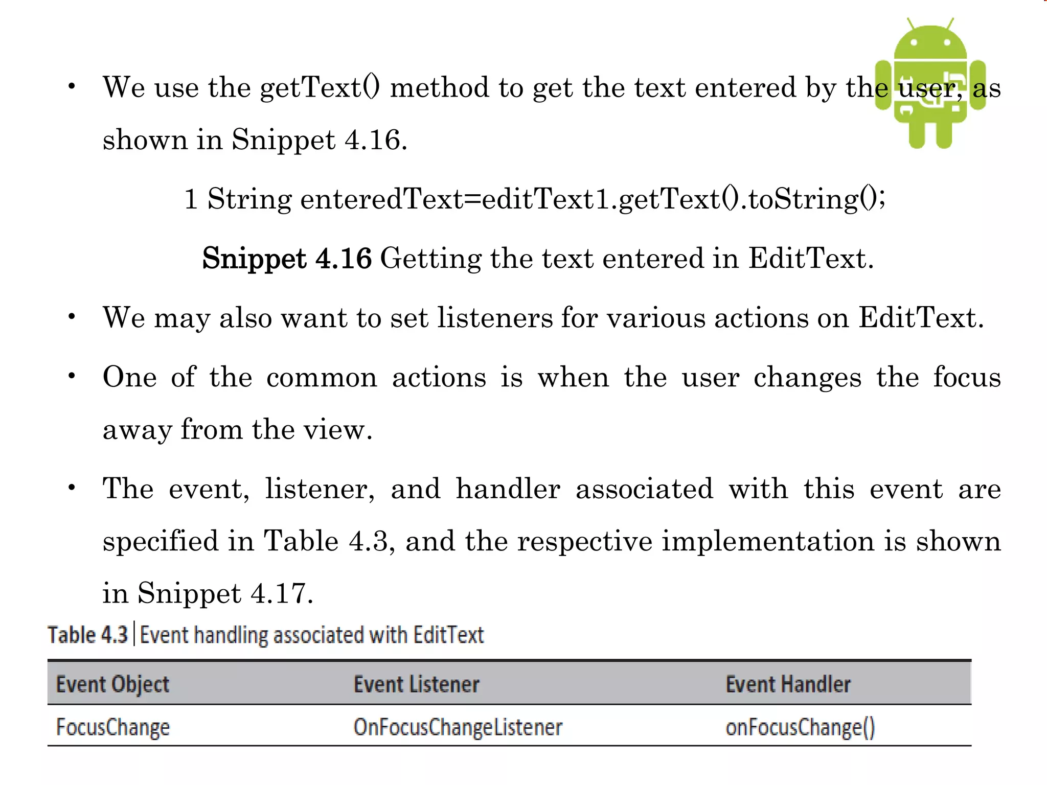 • We use the getText() method to get the text entered by the user, as
shown in Snippet 4.16.
1 String enteredText=editText1.getText().toString();
Snippet 4.16 Getting the text entered in EditText.
• We may also want to set listeners for various actions on EditText.
• One of the common actions is when the user changes the focus
away from the view.
• The event, listener, and handler associated with this event are
specified in Table 4.3, and the respective implementation is shown
in Snippet 4.17.
 