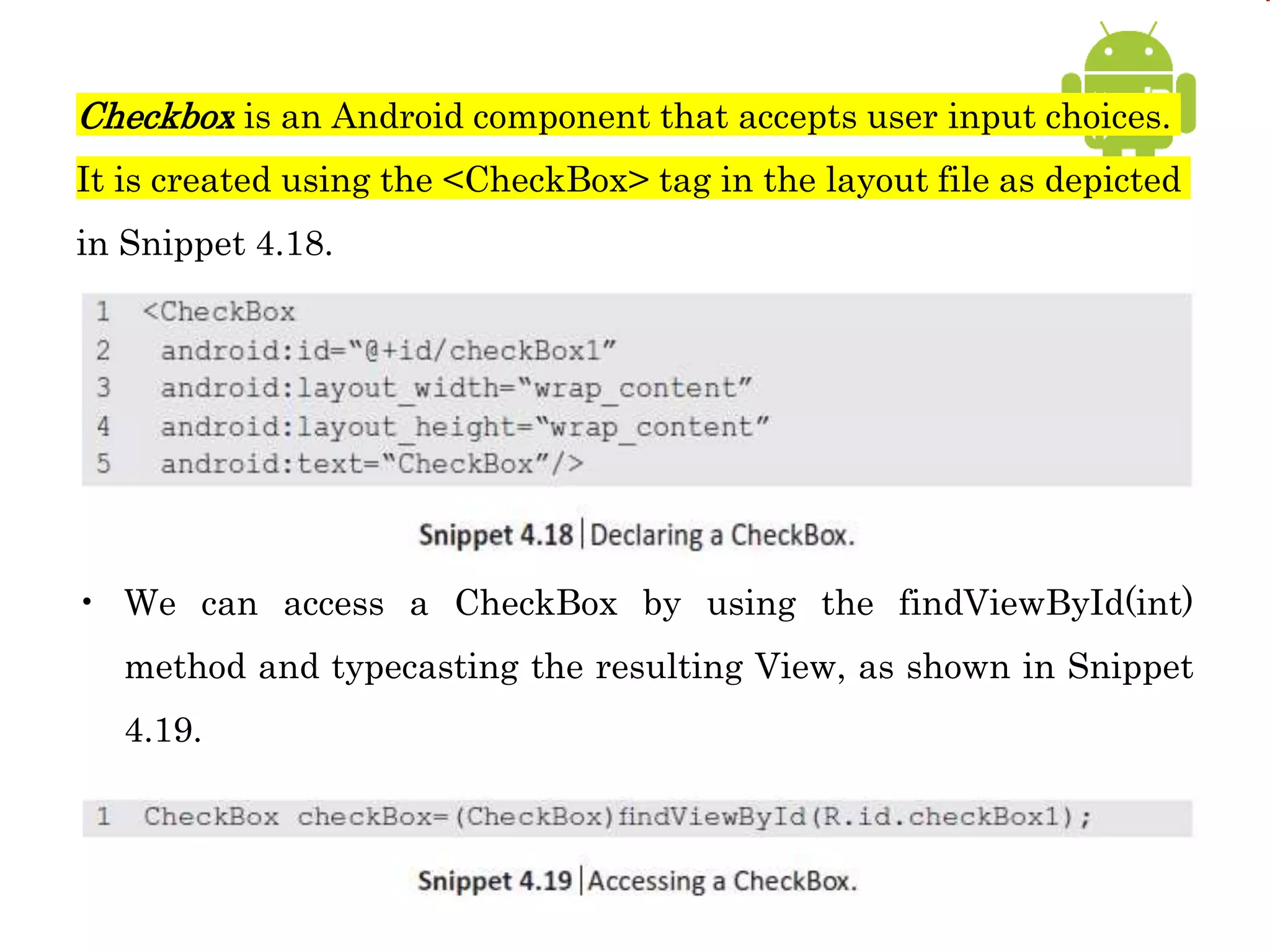 Checkbox is an Android component that accepts user input choices.
It is created using the <CheckBox> tag in the layout file as depicted
in Snippet 4.18.
• We can access a CheckBox by using the findViewById(int)
method and typecasting the resulting View, as shown in Snippet
4.19.
 