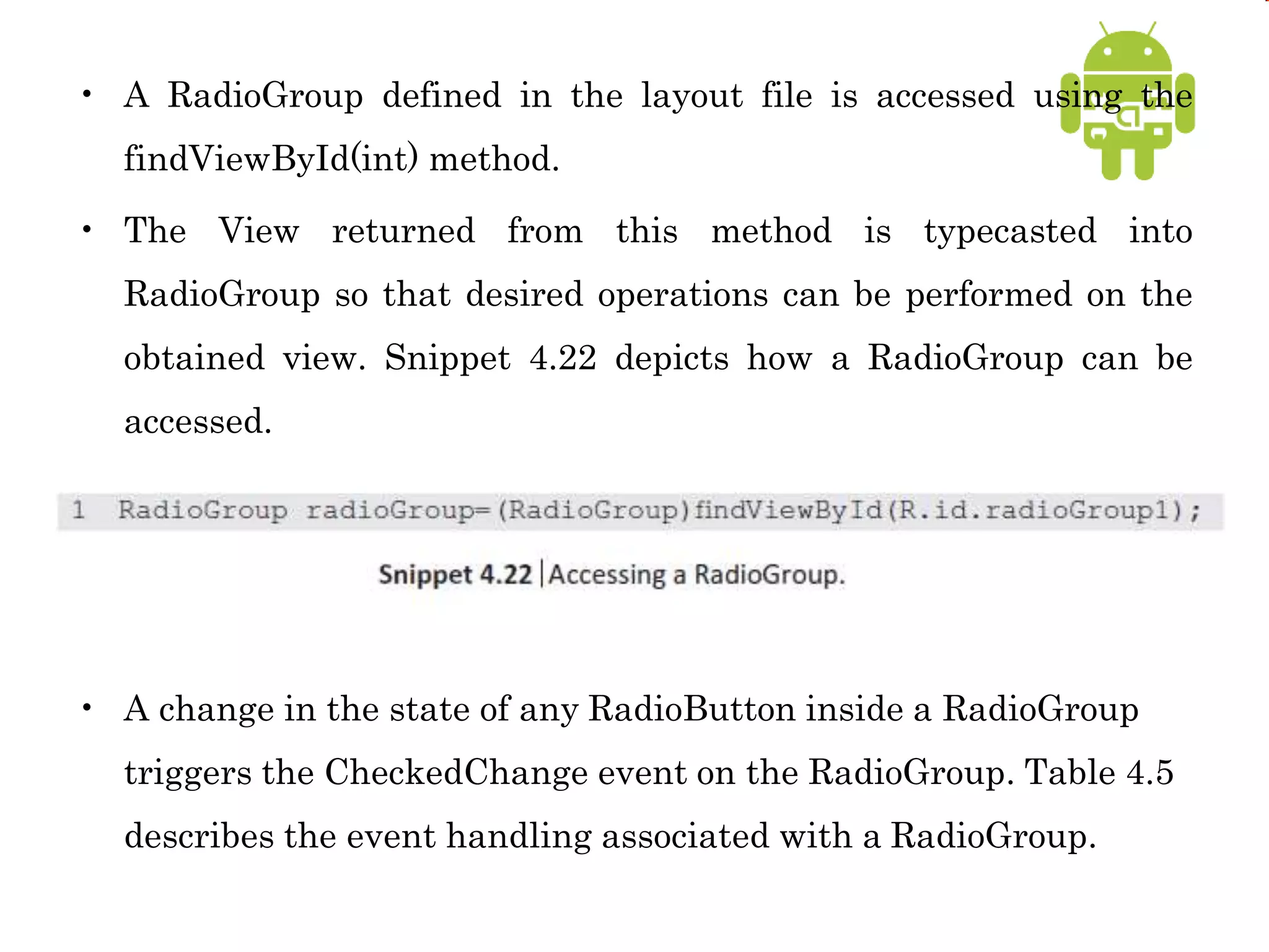 • A RadioGroup defined in the layout file is accessed using the
findViewById(int) method.
• The View returned from this method is typecasted into
RadioGroup so that desired operations can be performed on the
obtained view. Snippet 4.22 depicts how a RadioGroup can be
accessed.
• A change in the state of any RadioButton inside a RadioGroup
triggers the CheckedChange event on the RadioGroup. Table 4.5
describes the event handling associated with a RadioGroup.
 