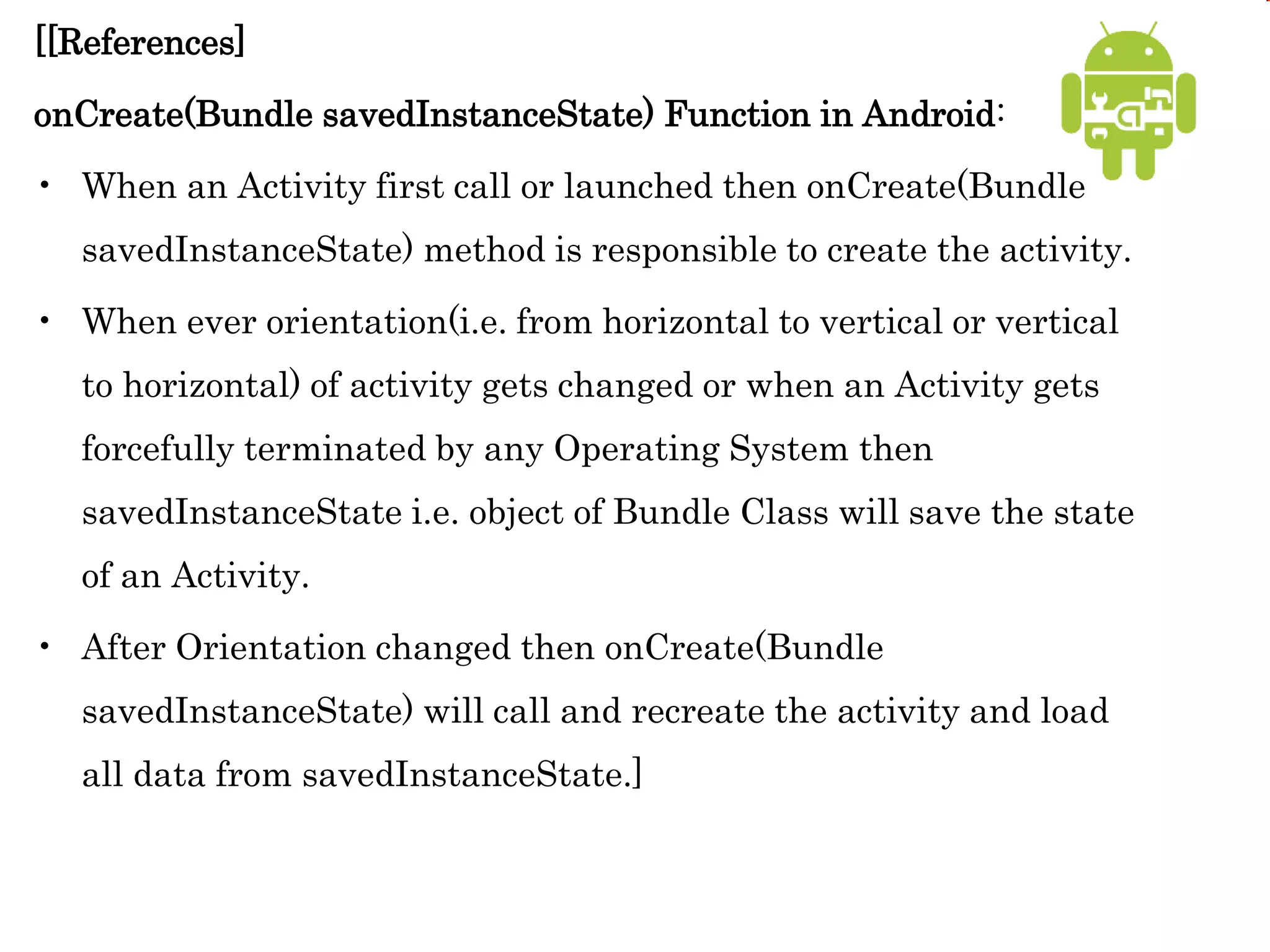 [[References]
onCreate(Bundle savedInstanceState) Function in Android:
• When an Activity first call or launched then onCreate(Bundle
savedInstanceState) method is responsible to create the activity.
• When ever orientation(i.e. from horizontal to vertical or vertical
to horizontal) of activity gets changed or when an Activity gets
forcefully terminated by any Operating System then
savedInstanceState i.e. object of Bundle Class will save the state
of an Activity.
• After Orientation changed then onCreate(Bundle
savedInstanceState) will call and recreate the activity and load
all data from savedInstanceState.]
 