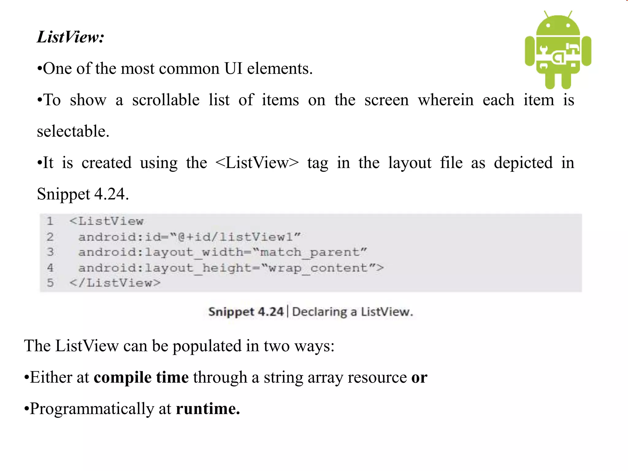 ListView:
•One of the most common UI elements.
•To show a scrollable list of items on the screen wherein each item is
selectable.
•It is created using the <ListView> tag in the layout file as depicted in
Snippet 4.24.
The ListView can be populated in two ways:
•Either at compile time through a string array resource or
•Programmatically at runtime.
 