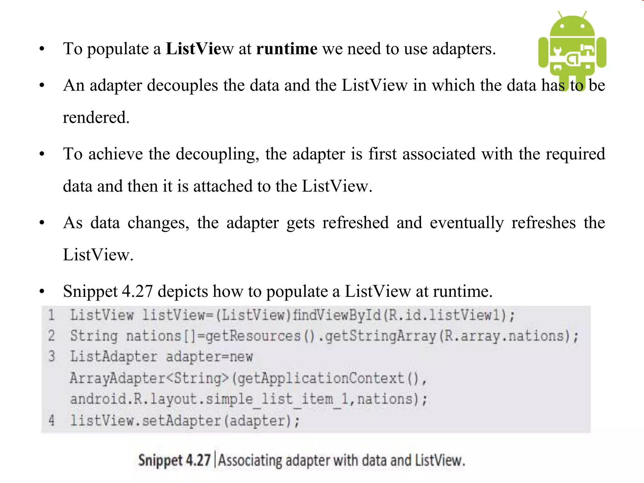 • To populate a ListView at runtime we need to use adapters.
• An adapter decouples the data and the ListView in which the data has to be
rendered.
• To achieve the decoupling, the adapter is first associated with the required
data and then it is attached to the ListView.
• As data changes, the adapter gets refreshed and eventually refreshes the
ListView.
• Snippet 4.27 depicts how to populate a ListView at runtime.
 