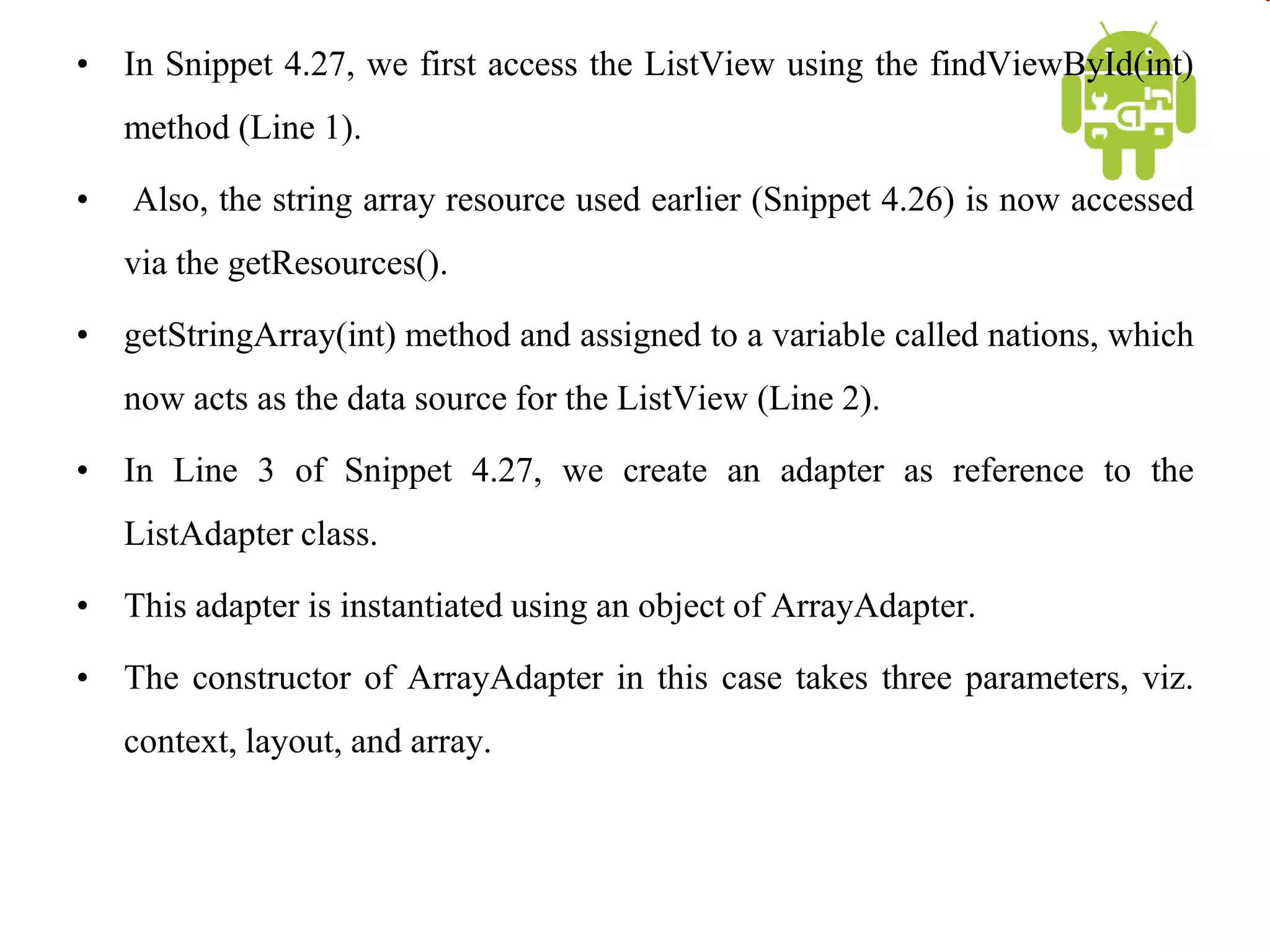 • In Snippet 4.27, we first access the ListView using the findViewById(int)
method (Line 1).
• Also, the string array resource used earlier (Snippet 4.26) is now accessed
via the getResources().
• getStringArray(int) method and assigned to a variable called nations, which
now acts as the data source for the ListView (Line 2).
• In Line 3 of Snippet 4.27, we create an adapter as reference to the
ListAdapter class.
• This adapter is instantiated using an object of ArrayAdapter.
• The constructor of ArrayAdapter in this case takes three parameters, viz.
context, layout, and array.
 