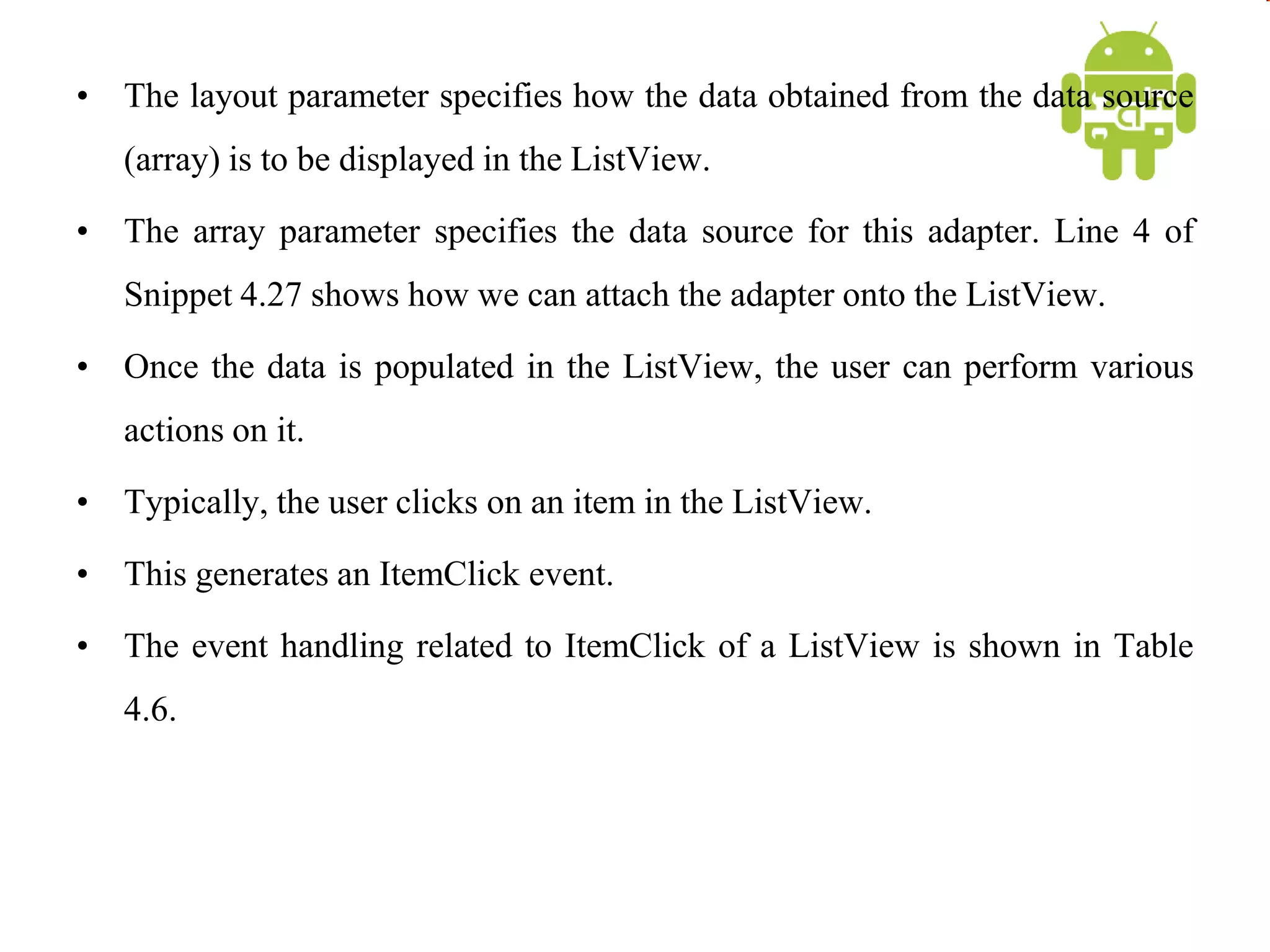 • The layout parameter specifies how the data obtained from the data source
(array) is to be displayed in the ListView.
• The array parameter specifies the data source for this adapter. Line 4 of
Snippet 4.27 shows how we can attach the adapter onto the ListView.
• Once the data is populated in the ListView, the user can perform various
actions on it.
• Typically, the user clicks on an item in the ListView.
• This generates an ItemClick event.
• The event handling related to ItemClick of a ListView is shown in Table
4.6.
 