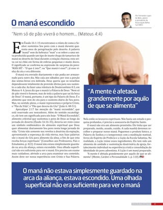 E
m Êxodo 16:1-15 encontramos o relato de como o Se-
nhor sustentou Seu povo com o maná durante qua-
renta anos de peregrinação pelo deserto. A palavra
“maná” vem do hebraico “man” e se refere a uma sei-
va produzida quando um tipo de inseto chupa do tamarisco de
maná no deserto do Sinai durante a estação chuvosa; esta sei-
va cai no chão em forma de esferas pequenas e muito doces.
O significado se confirma na expressão de surpresa do povo:
‘MAN HÛ’ - “O que é isto?”, ou “Que maná é esse?”; já esse vi-
nha do céu e era diferente.
O maná era enviado diariamente e não podia ser armaze-
nado para outro dia. Não caía aos sábados; por isso a porção
das sextas-feiras era dobrada. Deus queria que os israelitas
dependessem totalmente da provisão divina para seu susten-
to a cada dia. Ao fazer uma releitura de Deuteronômio 8:3, em
Mateus 4: 4, Jesus diz que o maná é a Palavra de Deus: “Nem só
de pão viverá o homem, mas de toda a palavra que sai da boca
de Deus”. O maná, portanto, é um tipo da Palavra de Deus. É o
alimento que vem do céu para o sustento diário do Seu povo.
Mas, no sentido pleno, o maná representava o próprio Cristo,
o “Pão da Vida”, o “Pão que desceu do Céu” (João 6: 48-51).
Apocalipse 2:17 faz menção do “maná escondido”, que
está reservado aos vencedores. Além do sentido escatológi-
co, ele tem um significado para nós hoje: “O Maná Escondido”,
alimento celestial que sustentou o povo de Deus ao longo da
jornada do deserto (Êxodo 16:16-35), deveria ser visto como
um símbolo emblemático do alimento espiritual que Deus
quer alimentar diariamente Seu povo nesta longa jornada da
vida. “Cristo não somente nos revelou a doutrina da expiação,
apresentando a esperança da vida eterna, mas Suas palavras
são o maná do Céu para alimento da alma, a fim de que esta
receba forças espirituais.” (Conselhos aos Professores, Pais e
Estudantes, p. 422). O maná não estava simplesmente guarda-
do na arca da aliança, estava escondido. Uma olhada superfi-
cial não era suficiente para ver o maná. Era preciso um exame
mais cuidadoso, abrindo a arca para examinar seu conteúdo.
Assim deve ser nossa experiência com Cristo e Sua Palavra.
“Nem só de pão viverá o homem... (Mateus 4:4)
Omanáescondido
Por Fernando Lopes
de Melo, pastor
e presidente da
Associação Bahia
Sul (ABS)
“Amenteéafetada
grandementeporaquilo
dequesealimenta”
Omanánãoestavasimplesmenteguardadona
arcadaaliança,estavaescondido.Umaolhada
superficialnãoerasuficienteparaveromaná
Nela estão os tesouros espirituais. Não basta um estudo e pes-
quisa profundos, é preciso a assessoria do Espírito Santo.
O maná não era um alimento prontinho. Ele tinha que ser
preparado, moído, assado, cozido. A cada manhã devemos re-
colher e preparar nosso maná. Peguemos o produto básico, a
Palavra do Senhor, e o temperemos com a meditação matinal,
livros do Espírito de Profecia e a Lição da Escola Sabatina. Na
realidade, a Lição reúne esses ingredientes. Ela tem sido um
alimento de unidade e sustentação doutrinária da igreja, for-
talecimento individual na experiência cristã e consolidação da
identidade do povo adventista. A Lição é um maná preparado.
“A mente é afetada grandemente por aquilo de que se ali-
menta” (Mente, Caráter e Personalidade 1, p. 110).
17REVISTA MAIS DESTAQUE
 