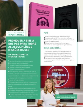 19REVISTA MAIS DESTAQUE
PGPs
1 Fortalecer os Pequenos Grupos para Pastores (PGPs)
2 Realizar a reunião dos PGPs fora do escritório do Campo.
3 Não ter agenda de trabalho durante o momento da reunião do
PGP (cerca de uma hora e meia).
4 O Campo deve fazer uma provisão financeira para o
deslocamento dos pastores que estão em lugares distantes.
Igreja Acolhedora
1 Conscientizar os membros de que “igreja acolhedora” é
responsabilidade de todos nós e não apenas do Ministério
da Mulher. Isso pode ser feito através da ação pastoral nas
comissões, reuniões administrativas, entre outros momentos
2 Criar pequenos vídeos (spots) para serem usados em
momentos estratégicos, mostrando a importância de a igreja ser
mais acolhedora.
Outras metas para os
Pequenos Grupos:
1 Falar mais sobre a vida em comunidade nas igrejas
2Os PGs devem apoiar a Escola Sabatina
3 Fortalecer o projeto G148 para envolver os jovens
4Promover as celebrações de PGs nas igrejas
5 Fortalecer os Pequenos Grupos
6Estimular pastores distritais a participarem de um PG em
seu distrito, juntamente com sua família. Os administradores e
departamentais devem, semelhantemente, participar de um PG
e visitar aqueles do distrito que estiverem visitando.
7 Permitir os PGs por afinidades
8Utilizar protótipos como meio de formar e discipular novos
líderes. Ter conteúdo prático e não apenas teórico para as
pessoas
8 Flexibilizar dias e horários para funcionamento dos PGs
9 As EDMIPES devem ajudar no fortalecimento do PG através
de bons treinamentos e bons testemunhos nas igrejas
10 Realizar um mutirão de visitação dos membros envolvidos
nos PGs aos que ainda são resistentes ao evangelho
Joelma do Vale, líder do Ministério da
Mulher, promove projeto de recepção
promover a bíblia
dos pgs para todas
as associações e
missões da ulb
Metas crucialmente
importantes
 