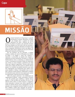 22 REVISTA MAIS DESTAQUE22 REVISTA MAIS DESTAQUE
Capa
Missão
O
projeto Santuários de Esperança é a grande
contribuição da Igreja Adventista na Bahia
e em Sergipe para a agenda da missão
adventista em toda a América do Sul. O
projeto de plantio de igrejas, que pretende levantar
mil novos templos em cinco anos, está em execução e
já tem alterado a presença adventista em lugares que,
sem a campanha, dificilmente teriam uma igreja. Até
agosto de 2014, houve o plantio de cerca de 170 novas
igrejas pelo Santuários de Esperança.
Em seu primeiro ano de execução, o projeto
realizou o plantio de mais de 200 igrejas nas cidades
da Bahia e de Sergipe e, neste ano, manteve a
expansão e acrescentou ao plantio dos templos a
expansão de vários ministérios. Um deles é o Clube de
Desbravadores. Com os santuários, os desbravadores
viram o crescimento do projeto Clubes de Esperança,
que orienta os novos templos a fundarem um clube
assim que a Igreja é organizada. “Pessoas estão sendo
salvas para o Reino de Deus graças ao plantio dessas
igrejas e ao trabalho dos grupos pioneiros, que saem
das congregações que frequentam para adotar esses
novos templos e realizar o discipulado com os novos
fiéis”, afirmou o pastor Queiroz, enfatizando o trabalho
de voluntários que saíram de suas igrejas para ajudar
na organização e liderança dos novos templos.
Além dos grupos pioneiros e da mobilização das
organizações da Igreja – união, associações e missões
– um dos projetos para viabilizar o plantio dessas
igrejas é o Dia da Oferta de Sacrifício. No dia 11 de
abril de 2015, todos os irmãos baianos e sergipanos
serão motivados a doarem uma oferta especial para
ajudar no plantio dessas novas congregações. No ano
passado, essa campanha levantou fundos de mais de
R$ 3 milhões, usados para aquisição de terrenos e
construção de novos templos na Bahia e em Sergipe.
 