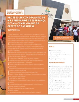 23REVISTA MAIS DESTAQUE
outras metas:
1 Criar em cada distrito a “CODEPE” (Comissão Distrital de Evangelismo e Plano de
Igreja) para cuidar dos assuntos relacionados ao Santuário de Esperança. Atribuições:
levantamento de fundos, definição e treinamento do núcleo básico da nova igreja,
plano de ação para construção, entre outras. Composição: representante(s) de cada
igreja do distrito e o pastor Distrital atua como conselheiro.
2 O Campo pode estabelecer uma semana ou mais para a inauguração dos
Santuários de Esperança ao longo do ano. Colocar um ônibus à disposição de um
distrito ou região para que os anciãos, líderes e membros possam participar da
cerimônia de inauguração.
3Nos sábados que antecedem o dia da oferta especial, colocar à disposição da igreja
vídeos promocionais com as melhores e mais impactantes histórias relacionadas aos
Santuários de Esperança em toda a ULB.
4 Em todo o material da igreja, pôr fotos do Santuário de Esperança.
5 Produzir um vídeo mensal no formato Provai e Vede, relacionado ao projeto
Santuários de Esperança, totalizando 12 vídeos ao ano.
6 Estimular as EDMS para promover o projeto através de relatórios nas igrejas e
encontros distritais
7 Descentralizar grandes eventos e realizar encontros nos distritos, promovendo
ofertas para os Santuários de Esperança.
8 Produzir seminários simples e práticos sobre o plantio de igrejas.
9 Transmitir a visão do Santuários de Esperança em treinamento específico à equipe
pioneira de plantio de igrejas no distrito.
10 Capacitação do “Núcleo Pioneiro”
11 Produzir guia com orientações sobre o projeto no formato Kit dos Desbravadores
ou “telecurso”
12 Estimular o pastor do distrito a realizar o protótipo do PG com o núcleo de
pioneiros do Santuários de Esperança.
13 Mobilizar coordenadores de PGPs para acompanhar o
Santuário de Esperança
14 Aperfeiçoar o material que já existe (filosofia Santuário de Esperança)
Até julho do ano passado, mais de
370 igrejas foram implantadas
Geral
1 Simplificar as estratégias
2Fortalecer ministérios com dons
3 Apoiar os projetos diferenciados (Evangelismo
das tribos urbanas)
4 Ter mais ações sociais nas igrejas
Livro Missionário
1 Ampliar distribuição do livro missionário de 2015
às academias de saúde, clínicas particulares e
consultórios odontológicos. Disponibilizar imagem
da campanha do livro para que tais entidades
preparem um banner e o promovam. Estudar um
jeito de ter o endereço das pessoas para futuros
contatos
2Divulgar a TV Novo Tempo
3Fortalecer a distribuição dos livros por meio de
testemunhos produzidos pela ULB e que sejam
utilizados nos eventos dos Campos
4 Integrar a distribuição dos livros com as feiras
de saúde nos distritos
prosseguir com o plantio de
mil santuÁrios de esperança
e com a campanha dia da
oferta do sacrifício
Metas crucialmente
importantes
 