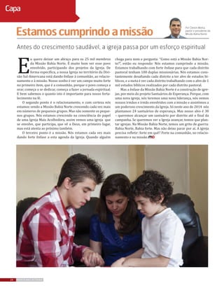 Antes do crescimento saudável, a igreja passa por um esforço espiritual
E
u quero deixar um abraço para os 25 mil membros
da Missão Bahia Norte. É muito bom ver esse povo
envolvido, participando dos projetos da Igreja. De
forma específica, a nossa Igreja no território da Divi-
são Sul-Americana está dando ênfase à comunhão, ao relacio-
namento e à missão. Nosso sonho é ver um campo muito forte
no primeiro item, que é a comunhão, porque o povo começa a
orar, começa a se dedicar, começa a fazer a jornada espiritual.
E bem sabemos o quanto isto é importante para nosso forta-
lecimento na fé.
O segundo ponto é o relacionamento, e com certeza nós
estamos vendo a Missão Bahia Norte crescendo cada vez mais
em números de pequenos grupos. Mas não somente os peque-
nos grupos. Nós estamos crescendo na consciência do papel
de uma Igreja Mais Acolhedora, assim vemos uma igreja que
se envolve, que participa, que vê a Deus, em primeiro lugar,
mas está atenta ao próximo também.
O terceiro ponto é a missão. Nós estamos cada vez mais
dando forte ênfase a esta agenda da Igreja. Quando alguém
chega para mim e pergunta: “Como está a Missão Bahia Nor-
te?”, então eu respondo: Nós estamos cumprindo a missão.
Estamos trabalhando com forte ênfase para que cada distrito
pastoral tenham 100 duplas missionárias. Nós estamos cons-
tantemente desafiando cada distrito a ter alvo de estudos bí-
blicos, e a meta é ver cada distrito trabalhando com o alvo de 1
mil estudos bíblicos realizados por cada distrito pastoral.
Mas a ênfase da Missão Bahia Norte é a construção de igre-
jas, por meio do projeto Santuários de Esperança. Porque, com
uma nova igreja, nós teremos uma nova liderança, nós vemos
nossos irmãos e irmãs envolvidos com a missão e assistimos a
um poderoso crescimento da Igreja. Só neste ano de 2014 nós
plantamos 24 santuários de esperança. Mas nosso alvo é 30
– queremos alcançar um santuário por distrito até o final da
campanha. Se queremos ver a Igreja avançar, temos que plan-
tar igrejas. Na Missão Bahia Norte, temos um grito de guerra:
Bahia Norte, Bahia forte. Mas não deixo parar por aí. A igreja
precisa refletir: forte em quê? Forte na comunhão, no relacio-
namento e na missão.
Estamoscumprindoamissão
Por Cleiton Motta,
pastor e presidente da
Missão Bahia Norte
24 REVISTA MAIS DESTAQUE
Capa
 