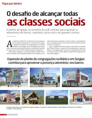 26 REVISTA MAIS DESTAQUE
Fiquepordentro
Odesafiodealcançartodas
asclassessociaisO plantio de igrejas no território da ULB contribui para expandir os
adventistas em bairros, subúrbios, zona rural e nos grandes centros
Por Heron Santana
A
campanha “Santuários de Esperança” está cumprin-
do um papel relevante para o crescimento da Igreja.
A expansão do plantio de congregações nos estados
da Bahia e de Sergipe está contribuindo para apro-
ximar a presença adventista nos bairros, subúrbios e também
na zona rural de mais de 500 cidades baianas e sergipanas.
Além dessa campanha, o avanço da Missão Global no ter-
ritório da União Leste Brasileira (ULB) conta também com o
plano de igrejas nos grandes centros urbanos, especialmente
para uma população de acesso mais restrito, devido a fatores
sociais e econômicos.
Com o surgimento desses espaços, alicerçado na inserção
da TV Novo Tempo e o apelo de sua programação, a Igreja na
Bahia e em Sergipe espera avançar na evangelização de todas
as classes sociais. Confira alguns exemplos dessas igrejas nas
fotos desta página:
ExpansãodoplantiodecongregaçõesnaBahiaeemSergipe
contribuiparaaproximarapresençaadventista nosbairros
As fotos acima referem-se às igrejas das seguintes regiões: 1. Juazeiro | 2. Siqueira Campos | 3. Maria Quitéria | 4. Barreiras | 5. Candeias |
6. IAENE | 7. Inácio Barbosa
 