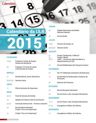 32 REVISTA MAIS DESTAQUE32 REVISTA MAIS DESTAQUE
Calendário
Programa 10 Dias de Oração
Semana de Mordomia
Programa 10 Horas de Jejum
e Dia Mundial de Oração
Dia Mundial do Jovem Adventista
	
Semana Santa
Oferta Santuário de Esperança
Final de Semana da Família
Sábado da Criança e Dia do Aventureiro
Comissão Diretiva ULB – Primeiro semestre
Dia de Batismo Mundial
Projeto “Viva com Esperança”
Projeto “Viva com Esperança”
fevereiro
19-28
28
março
21
	
28-05/04
abril
11	
maio
08-10	
23
25-26
30
31
Sábado Missionário da Mulher
Batismo Especial
Dia do Ancião
Semana de Oração JA
	
Semana Santa
Projeto “Quebrando o Silêncio”
Projeto “Maná”
CADE – Concílio de administradores e
departamentais da ULB
Dia da Multiplicação dos Pequenos Grupos
Dia “D” Celebração Santuários de Esperança
Dia Mundial do Desbravador e Batismo da
Primavera
Batismo da Primavera
Dia da Educação Adventista
Dia do Pastor e das Vocações Ministeriais
Dia do Pastor e das Vocações Ministeriais
Evangelismo Público de Colheita
Evangelismo Público de Colheita
junho
06
20
julho
18-25
	
28-05/04
agosto
22	
23
24-27
29
setembro
05	
19
26
outubro
03
24
novembro
16-17
21-28
dezembro
19
 