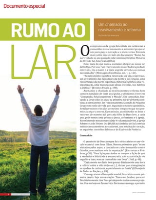 Fiquepordentro
6 REVISTA MAIS DESTAQUE6 REVISTA MAIS DESTAQUE6 REVISTA MAIS DESTAQUE
Documentoespecial
O
compromisso da Igreja Adventista em evidenciar a
comunhão, o relacionamento e a missão é preparar
um povo para a salvação e a vida eterna. Entenda
mais sobre isso através do documento “Rumo Ao
Lar”, votado no ano passado pela Comissão Diretiva Plenária
da Divisão Sul-Americana (DSA).
Hoje, mais do que nunca, anelamos chegar ao nosso lar
definitivo. Por isso, “um reavivamento da verdadeira piedade
entre nós, eis a maior e a mais urgente de todas as nossas
necessidades” (Mensagens Escolhidas, vol. 1, p. 121).
“Reavivamento significa renovação da vida espiritual,
um avivamento das faculdades da mente e do coração, uma
ressurreição da morte espiritual. Reforma significa uma re-
organização, uma mudança nas ideias e teorias, nos hábitos
e práticas” (Eventos Finais, p. 190).
Aceitamos o chamado ao reavivamento e reforma bem
como o mandado de fazer discípulos, e decidimos viver em
“Comunhão, Relacionamento e Missão”. Em comunhão, bus-
cando a Deus todos os dias, na primeira hora e de forma con-
tínua e permanente. Em relacionamento, fazendo do Pequeno
Grupo um estilo de vida que, seguindo o modelo apostólico,
fortalece nossos vínculos ao mesmo tempo em que nos per-
mite alcançar a outros. E em missão, usando todos os dons e
recursos de maneira tal que cada filho de Deus leve, a cada
ano, pelo menos uma pessoa a Jesus, ao batismo e à igreja.
Reconhecendo nossa necessidade e o chamado divino, a Igreja
Adventista do Sétimo Dia (IASD) na América do Sul convida
todos os seus membros a estudarem, com meditação e oração,
os seguintes conselhos bíblicos e do Espírito de Profecia:
Comunhão
O propósito de Deus sempre foi o de estabelecer um vín-
culo especial com Seus filhos. Nossos primeiros pais “eram
visitados pelos anjos, e concedia-se a eles comunhão com o
Criador, sem nenhum véu de separação” (Patriarcas e Pro-
fetas, p.50). “Uma lição para todos os tempos: a lição de que
a verdadeira felicidade é encontrada, não na satisfação do
orgulho e luxo, mas na comunhão com Deus” (Ibid, p. 49).
“Certamente nos faria bem passar diariamente uma hora
a refletir sobre a vida de Jesus (…), deixar que a imaginação
se apodere de cada cena, especialmente as finais” (O Desejado
de Todas as Nações, p. 83).
“Consagrai-vos a Deus pela manhã; fazei disto vossa pri-
meira tarefa. Seja vossa oração: ‘Toma-me, Senhor, para ser
Teu inteiramente. Aos Teus pés deponho todos os meus proje-
tos. Usa-me hoje em Teu serviço. Permanece comigo, e permite
rumoao
lar
Por Divisão Sul-Americana
Um chamado ao
reavivamento e reforma
IMAGENS: CANSTOCKPHOTO
 