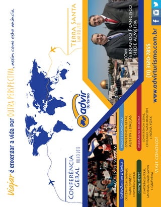 Viajaréenxergaravidaporoutraperspectiva,assimcomoesteanúncio.
Conferência
Geral
TerraSanta
JANEIRO2015JULHO2015
IMERSÃONAHISTÓRIA
PACOTEECONÔMICODIVERSÃOCOMAFAMÍLIA
COSTAOESTE
www.advirturismo.com.br
(11)3120-7855
com
FernandoFrancisco
esiloéalmeida
CONFERÊNCIAGERAL,
CHICAGO,WASHINGTON
ENOVAYORK
CONFERÊNCIAGERAL,
AUSTINEDALLAS
CRUZEIROPELASBAHAMAS,
MIAMI,DISNEYE
CONFERÊNCIAGERAL
CONFERÊNCIAGERAL,
LASVEGAS,GRANDCANYON
ECALIFORNIA
viajeconosco!
pacotesdeviagem
 