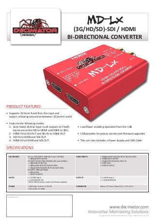 (3G/HD/SD)-SDI / HDMI
BI-DIRECTIONAL CONVERTER
SDI FORMATS 3G-A or 3G-B:SMPTE 424M@2.97 and 2.967Gb/s
• 1080p@60/59.94/50Hz
HD:SMPTE 292M/274M/296M@1.485 and 1.435Gb/s
• 1080i@60/59.94/50Hz
• 1080p/psf@30/29.97/25/24/23.98Hz
• 720p@60/59.94/50/30/29.97/25/24/23.98Hz
SD:SMPTE 259M@270Mb/s
• 625i50 (PAL)
• 525i59.94 (NTSC)
HDMI FORMTS • 1080p@60/59.94/50/30/29.97/25/24/23.98Hz
• 1080i@60/59.94/50Hz
• 720p@60/59.94/50/30/29.97/25
• 625i50 (PAL)
• 525i59.94 (NTSC)
INPUTS • 1 x HDMI Type A
• 1 x (3G/HD/SD)-SDI
• Micro USB for power, control and firmware updates
OUTPUTS • 1 x HDMI Type A
• 1 x (3G/HD/SD)-SDI
POWER • USB Power +4.4V to +5.25V DC
• Uses under 2.5 Watts
DIMENSIONS 60mm x 73.7mm x 23mm (2.4” x 2.9” x 0.9”)
www.decimator.com
DISTRIBUTED BY:
SPECIFICATIONS
Innovative Monitoring Solutions
•	 Supports 3G level A and B on the input and
	 output, allowing conversion between 3G level A and B
•	 Features the following modes:
	 1.	 Auto Select (Active input to all outputs or if both
		 inputs are active SDI to HDMI and HDMI to SDI)
	 2.	 HDMI IN to SDI OUT and SDI IN to HDMI OUT
	 3.	 SDI IN to HDMI and SDI OUT
	 4.	 HDMI IN to HDMI and SDI OUT
•	 Low Power enabling operation from the USB
•	 USB provides for power, control and firmware upgrades
•	 This unit also includes a Power Supply and USB Cable
PRODUCT FEATURES
MD-LXMD-LX
Copyright © 2017 DECIMATOR DESIGN PTY LTD, MD-LX BROCHURE V1.0, E & A
 