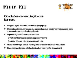 Condições de veiculação dos banners Mingau Digital não veicula janelas tipo pop-up O portal pode recusar peças ou campanhas que estejam em desacordo com a sua postura e padrão de qualidade Especificações técnicas dos banners: Gif ou Flash não expansível; peso máximo: 468 x 60 - até 12K; 234 x 60 - até 10K Prazo de entrega: até 36 horas (úteis) antes do início da veiculação Os preços praticados são brutos (incluem comissão de agência) 