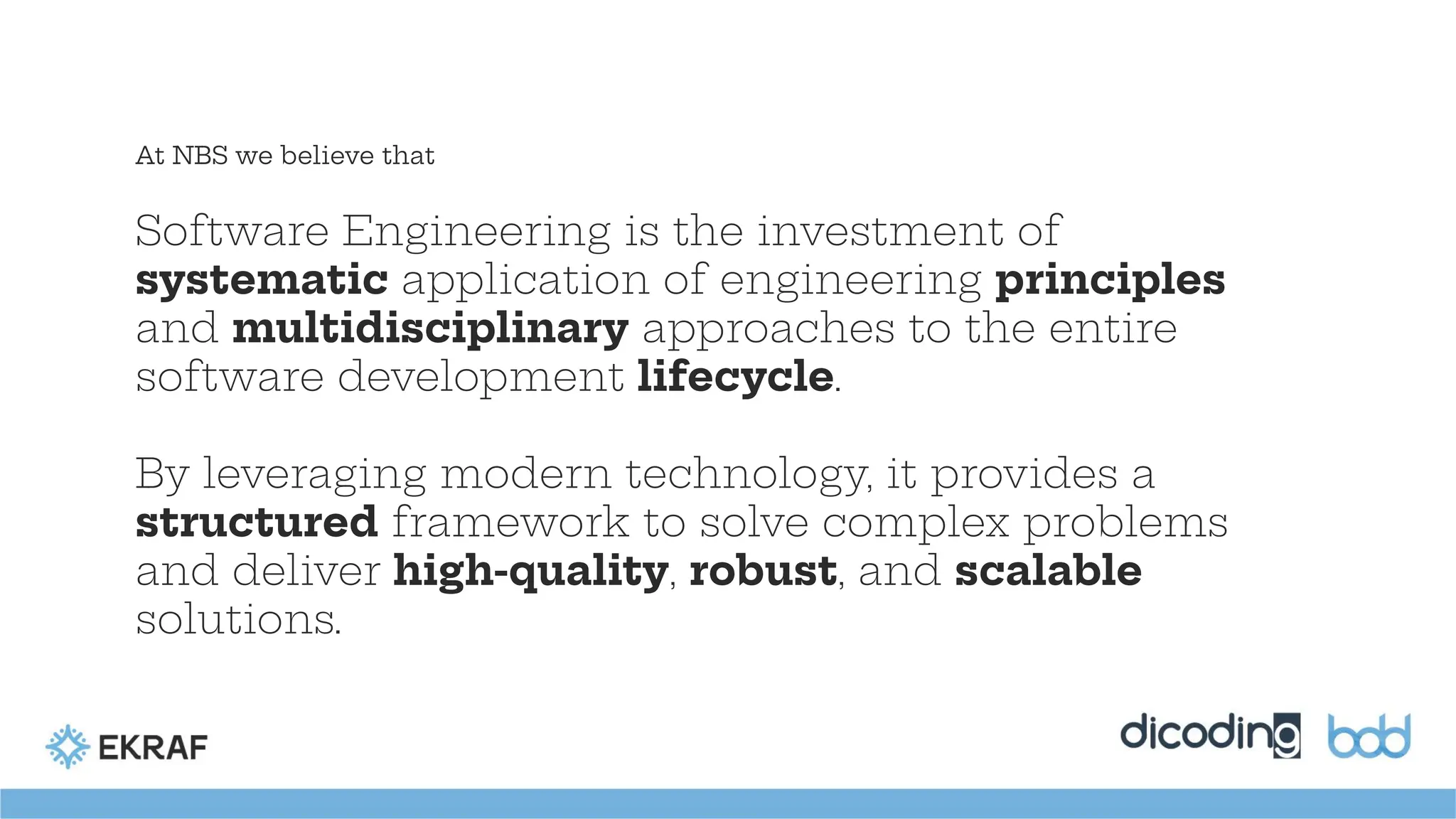Software Engineering is the investment of
systematic application of engineering principles
and multidisciplinary approaches to the entire
software development lifecycle.
By leveraging modern technology, it provides a
structured framework to solve complex problems
and deliver high-quality, robust, and scalable
solutions.
At NBS we believe that
 