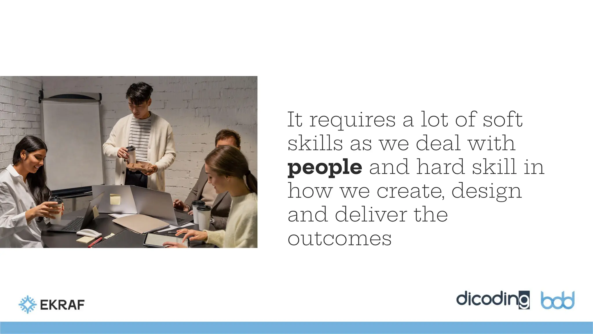 It requires a lot of soft
skills as we deal with
people and hard skill in
how we create, design
and deliver the
outcomes
 
