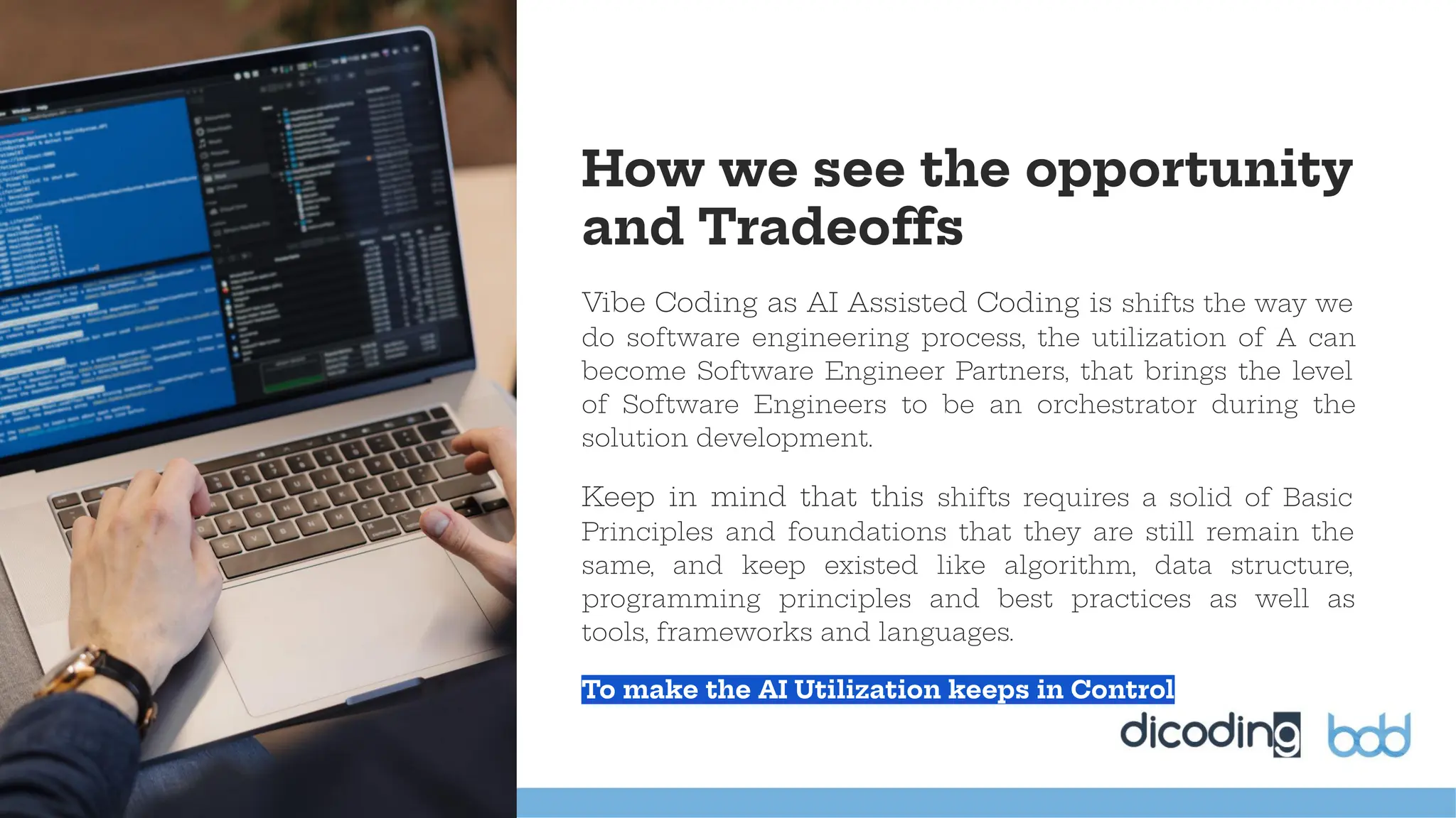 Vibe Coding as AI Assisted Coding is shifts the way we
do software engineering process, the utilization of A can
become Software Engineer Partners, that brings the level
of Software Engineers to be an orchestrator during the
solution development.
Keep in mind that this shifts requires a solid of Basic
Principles and foundations that they are still remain the
same, and keep existed like algorithm, data structure,
programming principles and best practices as well as
tools, frameworks and languages.
To make the AI Utilization keeps in Control
How we see the opportunity
and Tradeoffs
 