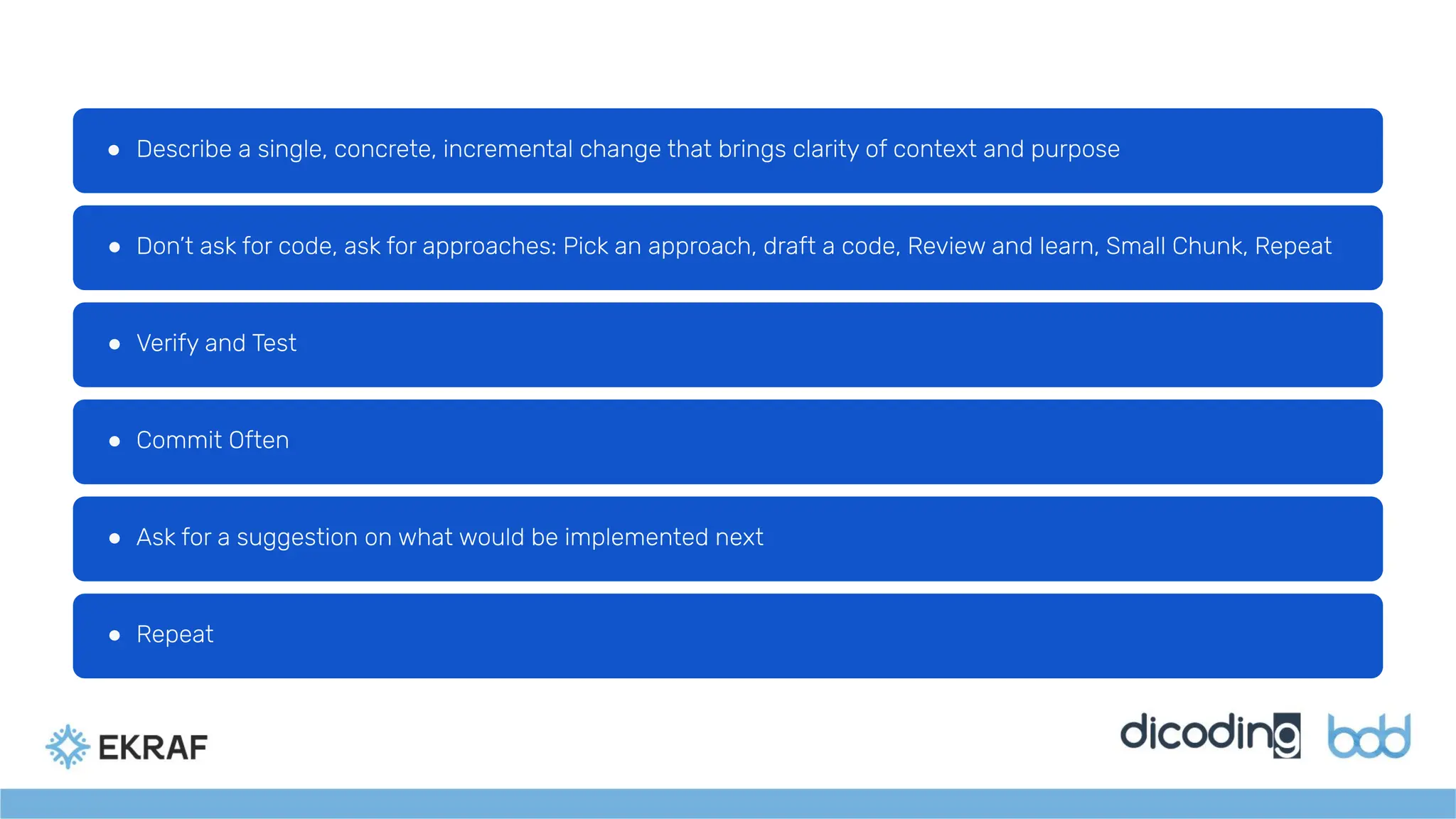 ● Describe a single, concrete, incremental change that brings clarity of context and purpose
● Don’t ask for code, ask for approaches: Pick an approach, draft a code, Review and learn, Small Chunk, Repeat
● Verify and Test
● Commit Often
● Ask for a suggestion on what would be implemented next
● Repeat
 