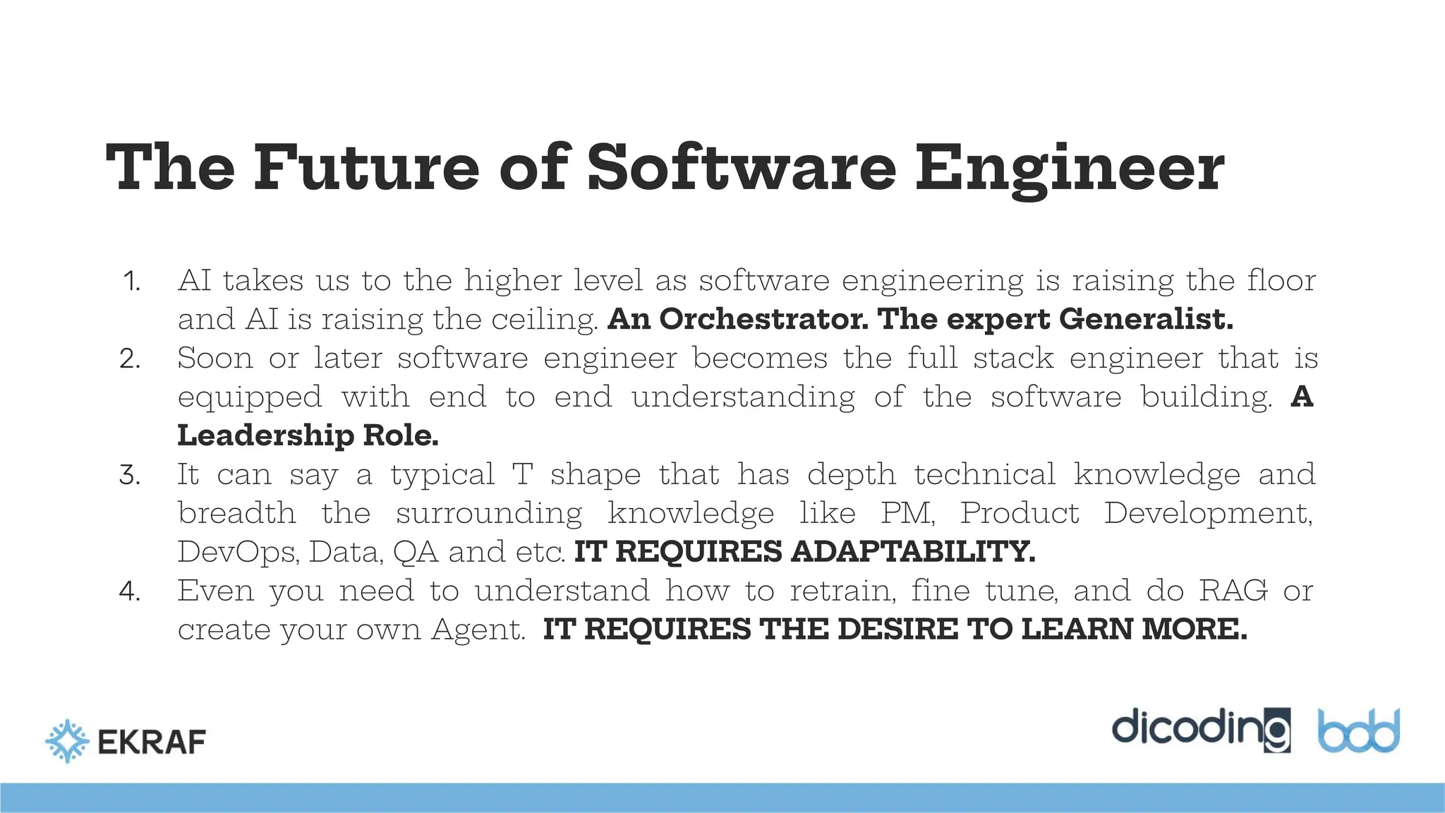 The Future of Software Engineer
1. AI takes us to the higher level as software engineering is raising the ﬂoor
and AI is raising the ceiling. An Orchestrator. The expert Generalist.
2. Soon or later software engineer becomes the full stack engineer that is
equipped with end to end understanding of the software building. A
Leadership Role.
3. It can say a typical T shape that has depth technical knowledge and
breadth the surrounding knowledge like PM, Product Development,
DevOps, Data, QA and etc. IT REQUIRES ADAPTABILITY.
4. Even you need to understand how to retrain, ﬁne tune, and do RAG or
create your own Agent. IT REQUIRES THE DESIRE TO LEARN MORE.
 