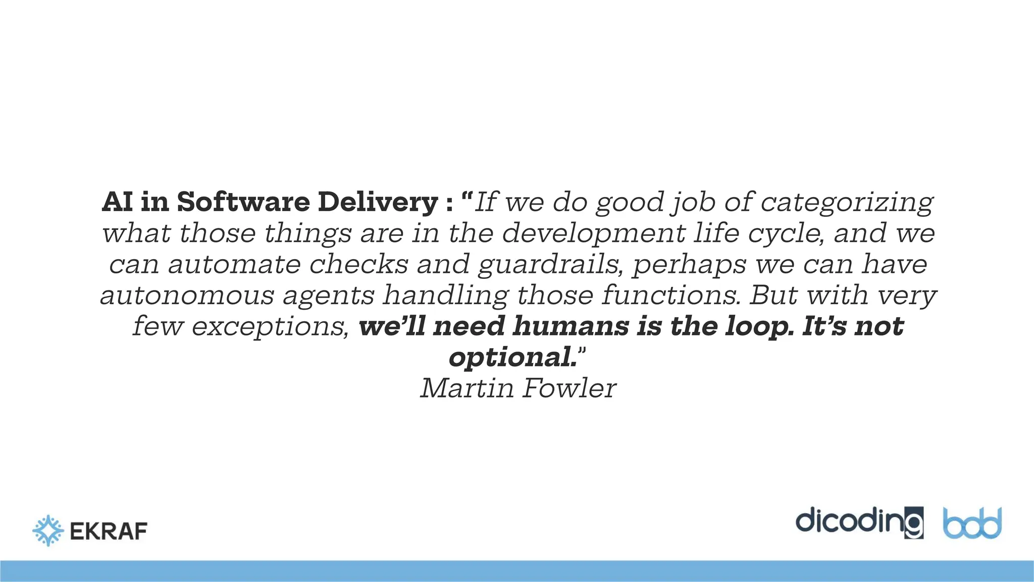 AI in Software Delivery : “If we do good job of categorizing
what those things are in the development life cycle, and we
can automate checks and guardrails, perhaps we can have
autonomous agents handling those functions. But with very
few exceptions, we’ll need humans is the loop. It’s not
optional.”
Martin Fowler
 