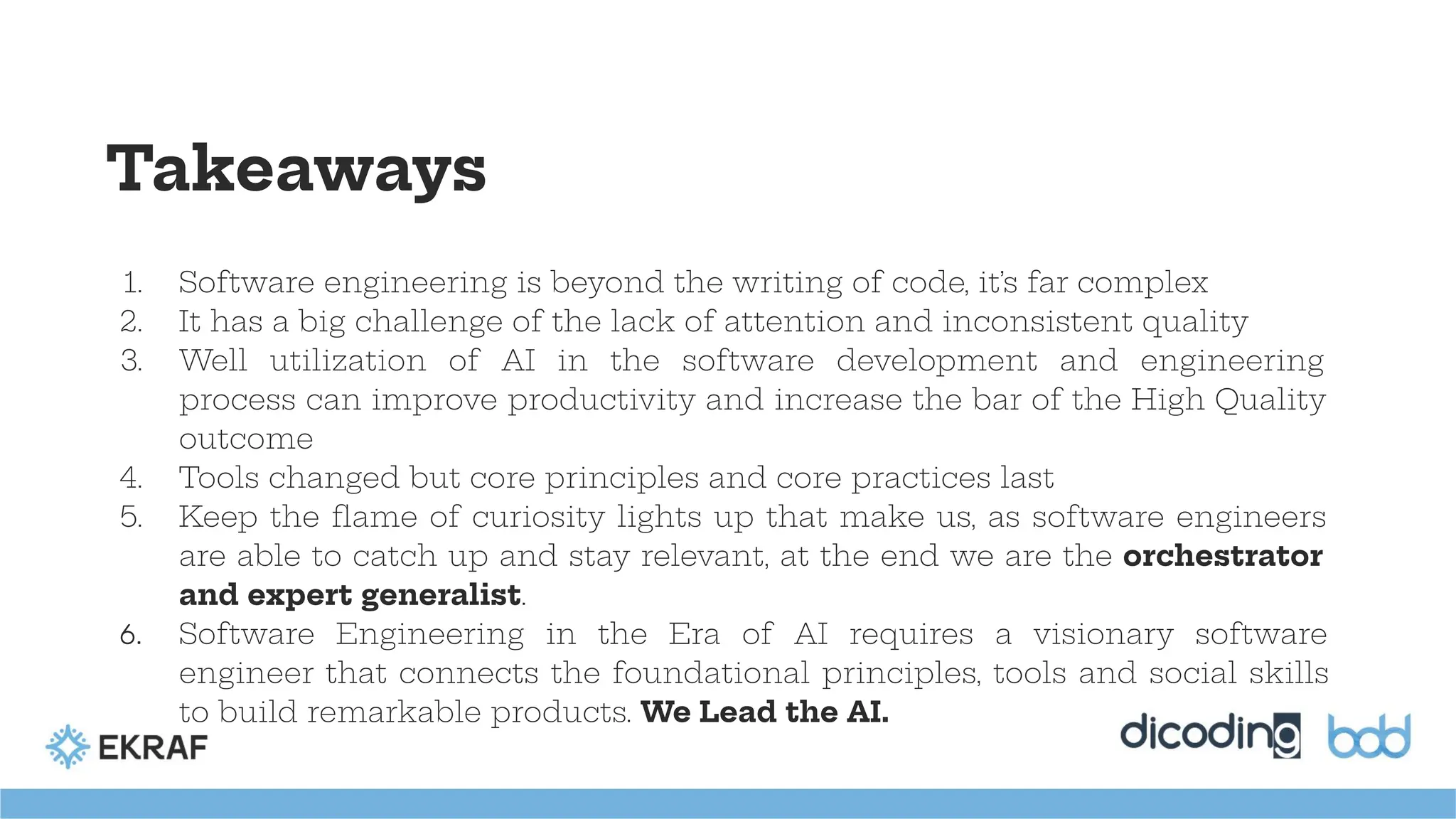 Takeaways
1. Software engineering is beyond the writing of code, it’s far complex
2. It has a big challenge of the lack of attention and inconsistent quality
3. Well utilization of AI in the software development and engineering
process can improve productivity and increase the bar of the High Quality
outcome
4. Tools changed but core principles and core practices last
5. Keep the ﬂame of curiosity lights up that make us, as software engineers
are able to catch up and stay relevant, at the end we are the orchestrator
and expert generalist.
6. Software Engineering in the Era of AI requires a visionary software
engineer that connects the foundational principles, tools and social skills
to build remarkable products. We Lead the AI.
 