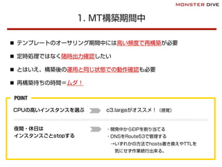 1. MT構築期間中
n  テンプレートのオーサリング期間中には高い頻度で再構築が必要
n  定時処理ではなく随時出力確認したい
n  とはいえ、構築後の運用と同じ状態での動作確認も必要
n  再構築待ちの時間＝ムダ！
CPUの高いインスタンスを選ぶ c3.largeがオススメ！（感覚）
夜間・休日は
インスタンスごとstopする
・開発中からEIPを割り当てる
・DNSをRoute53で管理する
 →いずれかの方法でhosts書き換えやTTLを
  気にせず作業続行出来る。
POINT
 