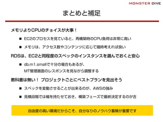 まとめと補足
メモリよりCPUのチョイスが大事！
n  EC2のプロセスを見ていると、再構築時のCPU負荷は非常に高い
n  メモリは、アクセス数やコンテンツに応じて随時考えれば良い
RDSは、EC2と同程度のスペックのインスタンスを選んでおくと安心
n  db.m1.smallで十分の場合もあるが、
MT管理画面のレスポンスを見ながら調整する
教科書は無い！ プロジェクトごとにベストプランを見出そう
n  スペックを変動させることが出来るのが、AWSの強み
n  見積段階では幅を持たせておき、構築フェーズで最終決定するのが吉
自由度の高い環境だからこそ、自分なりのノウハウ蓄積が重要です
 